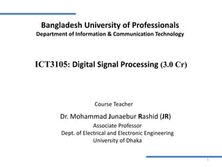 Associate Professor
Dept. of Electrical and Electronic Engineering
University of Dhaka
Dr. Mohammad Junaebur Rashid (JR)
1
ICT3105: Digital Signal Processing (3.0 Cr)
Course Teacher
Bangladesh University of Professionals
Department of Information & Communication Technology
 