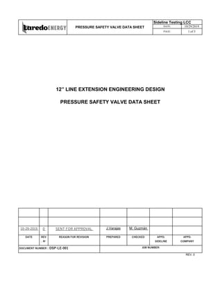 10-29-2019 0 J.Varajas M. Guzmán
DATE REV
. N°
PREPARED CHECKED
REV. 0
DOCUMENT NUMBER : DSP-LE-001 JOB NUMBER:
SENT FOR APPROVAL
REASON FOR REVISION APPD.
SIDELINE
APPD.
COMPANY
12” LINE EXTENSION ENGINEERING DESIGN
PRESSURE SAFETY VALVE DATA SHEET
PRESSURE SAFETY VALVE DATA SHEET
Sideline Testing LCC
DATE: 10/29/2019
PAGE: 1 of 3
 