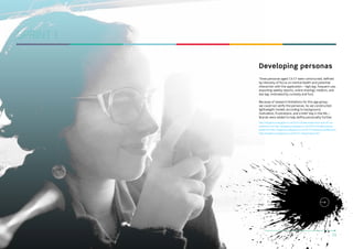 SPRINT 1
Developing personas
Three personas aged 13-17 were constructed, defined
by intensity of focus on mental health and potential
interaction with the application – high (eg. frequent use,
exporting weekly reports, online sharing), medium, and
low (eg. motivated by curiosity and fun).
Because of research limitations for this age group,
we could not verify the personas. So we constructed
lightweight models according to background,
motivation, frustrations, and a brief ‘day in the life…’.
Brands were added to help define personality further.
http://kingstonux.blogspot.co.uk/2013/10/take-aways-from-tues-22-octworkshop.html http://kingstonux.blogspot.co.uk/2013/10/initial-personaprofile.html http://kingstonux.blogspot.co.uk/2013/10/persona-profiles.html
http://kingstonux.blogspot.co.uk/2013/11/personasv2.html

DIGITAL STUDIO PRACTICE | MODULE CODE C17810

10

 