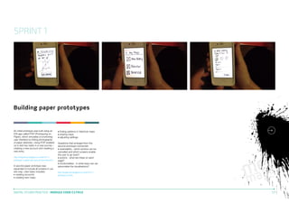 SPRINT 1

Building paper prototypes

An initial prototype was built using an
iOS app called POP (Prototyping on
Paper), which simulates a functioning
user interface by linking photographs
of paper sketches. Using POP enabled
us to test two tasks in a user journey –
creating a new account and creating a
new entry.
http://kingstonux.blogspot.co.uk/2013/11/
prototype-1-paper-new-account-and-new.html

A second paper prototype was
expanded to include all screens in our
site map. User tasks included:
• creating accounts
• creating new maps

• finding patterns in historical maps
• sharing maps
• adjusting settings.
Questions that emerged from the
second prototype concerned:
• reversability - which actions can be
cancelled and which screens enable
the user to go back?
• actions - what are these on each
page?
• functionalities - in what ways can we
personalise the visualisations?
http://kingstonux.blogspot.co.uk/2013/11/
prototype-v2.html

DIGITAL STUDIO PRACTICE | MODULE CODE C17810

17

 