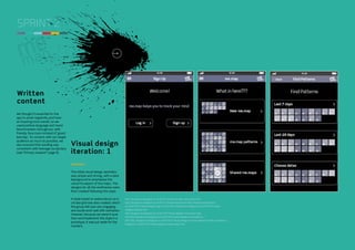 SPRINT 2

Written
content
We thought it essential for the
app to avoid negativity and have
an inspiring tone overall, so we
used positive language and mood
benchmarkers throughout, with
friendly face icons instead of ‘good/
bad day’. To connect with our target
audience as much as possible, we
also ensured that wording was
consistent with teenage vocabulary
(see ‘Primary research’ page 6).

Visual design
iteration: 1
Iteration 1
The initial visual design aesthetic
was simple and strong, with a dark
background to emphasise the
colourful aspect of the maps. The
designs for all the wireframes were
then created following this style.
A style based on watercolours on a
circular grid was also created, which
the group felt was very engaging
and would work well with animation.
However, because we weren’t sure
how we’d implement this style in a
prototype, it was put aside for the
moment.

DIGITAL STUDIO PRACTICE | MODULE CODE C17810

http://kingstonux.blogspot.co.uk/2013/12/map-art-style-watercolour.html
http://kingstonux.blogspot.co.uk/2013/12/visual-assets.html http://kingstonux.blogspot.
co.uk/2014/01/visual-designs-sign-up.html http://kingstonux.blogspot.co.uk/2014/01/visualdesigns-settings.html
http://kingstonux.blogspot.co.uk/2014/01/visual-designs-home-new-map.
html http://kingstonux.blogspot.co.uk/2014/01/visual-designs-find-patterns_7
html http://kingstonux.blogspot.co.uk/2014/01/visual-designs-choose-dates.html http://kingstonux.
blogspot.co.uk/2014/01/visual-designs-shared-maps.html

21

 