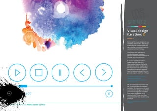 SPRINT 2
Visual design
iteration: 2
Iteration 2
Reviewing the visual designs, it was
noted that the modern, flat design
scheme did not communicate the
app’s creative functionality and its
connection with art therapy.
The scheme was reworked to
introduce a looser, freehand
approach, which was intended to be
friendlier and more personal.
It was also imperative that the
meMap itself was beautiful.
Users needed to enjoy the tactile
interactions and the visual output
for the process to be successfully
therapeutic and attract repeated
use. We created textured filters to
generate organic, painterly meMaps.
http://kingstonux.blogspot.co.uk/2014/01/
freehand-design-scheme.html
http://kingstonux.blogspot.co.uk/2014/01/
freehand-design-2.html

We also realised in this review that
our UI controls were inconsistent
and dated. To ensure an up-to-date
experience and design, a list of iOS
controls and usage was compiled
from Apple’s guidelines on its
developer site. These were then
incorporated into new assets and a
prototype.
http://kingstonux.blogspot.co.uk/2014/01/ioscontrols.html

DIGITAL STUDIO PRACTICE | MODULE CODE C17810

22

 