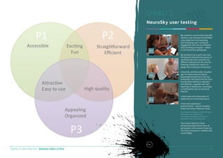 SPRINT 2
NeuroSky user testing

P1

We wanted to use the NeuroSky EEG
helmet in user testing and identified
a key objective to be assessing
and comparing users’ emotional
engagement with the two different
data inputting prototypes – sliders
vs the interactive spidergraph.
We decided to do a quick user test.
Participants followed the process of
inputting their data using the two
different methods and we used the
following satisfaction metrics to
gauge their emotional involvement:

P2

P3

• NeuroSky and NeuroSky Visualiser
app for measuring participants’
physiological response to the two
prototypes. We hoped that the brain
activity data relating to relaxation
and attention, together with selfreporting of satisfaction, would give
a multifaceted view of emotional
reaction.
• Field notes with observation of
verbal and non-verbal behaviours.
• Post-test satisfaction
questionnaires – System Usability
Scale and Product Reaction Cards.
http://kingstonux.blogspot.co.uk/2014/01/qucktesting-plan-of-two-prototype.html
http://kingstonux.blogspot.co.uk/2014/01/
satisfaction-metrics-for-prototype.html

The Product Reaction Cards
elicited all positive terms from all
participants, with several chosen by
more than one person. Usability also
scored highly.

DIGITAL STUDIO PRACTICE | MODULE CODE C17810

25

 