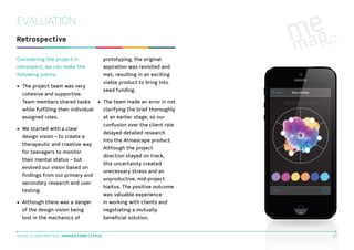 EVALUATION
Retrospective
Considering the project in

prototyping, the original

retrospect, we can make the

aspiration was revisited and

following points:

met, resulting in an exciting
viable product to bring into

•	 The project team was very

seed funding.

cohesive and supportive.
Team members shared tasks

•	 The team made an error in not

while fulfilling their individual

clarifying the brief thoroughly

assigned roles.

at an earlier stage, so our

•	 We started with a clear
design vision – to create a
therapeutic and creative way
for teenagers to monitor
their mental status – but
evolved our vision based on
findings from our primary and
secondary research and user
testing.
•	 Although there was a danger

confusion over the client role
delayed detailed research
into the Atmascape product.
Although the project
direction stayed on track,
this uncertainty created
unecessary stress and an
unproductive, mid-project
hiaitus. The positive outcome
was valuable experience
in working with clients and

of the design vision being

negotiating a mutually

lost in the mechanics of

beneficial solution.

DIGITAL STUDIO PRACTICE | MODULE CODE C17810

27

 