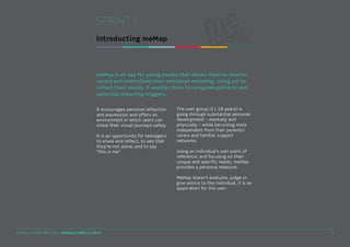 SPRINT 1
Introducting meMap

meMap is an app for young people that allows them to monitor,
record and understand their emotional wellbeing. Using art to
reflect their moods, it enables them to recognise patterns and
potential impacting triggers.
It encourages personal reflection
and expression and offers an
environment in which users can
share their visual journeys safely.
It is an opportunity for teenagers
to share and reflect, to see that
they’re not alone, and to say
“this is me”.

The user group (11-18 years) is
going through substantial personal
development – mentally and
physically – while becoming more
independent from their parents/
carers and familiar support
networks.
Using an individual’s own point of
reference, and focusing on their
unique and specific needs, meMap
provides a personal measure.
MeMap doesn’t evaluate, judge or
give advice to the individual, it is an
application for the user.

DIGITAL STUDIO PRACTICE | MODULE CODE C17810

3

 
