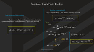 Properties of Discrete Fourier Transform
Time reversal of the sequence
The time reversal of N-point sequence x(n) is attained by
wrapping the sequence x(n) around the circle in clockwise direction.
𝑥 −𝑛 𝑁
= 𝐷𝐹𝑇 𝑥 𝑁 − 𝑛 = 𝑋 𝑁 − 𝑘
𝐷𝐹𝑇 𝑥 𝑛 𝑒
𝑗2𝜋𝑙𝑛
𝑁 = 𝑋 𝑘 − 𝑙 𝑁
Circular frequency shift
If X(k) is N-point DFT of a finite duration sequences x(n) then
Proof
DFT
Put k=k-l
= ෍
𝑛=0
𝑁−1
𝑥 𝑛 𝑛𝑒−
𝑗2𝜋𝑘𝑛
𝑁 𝑒
𝑗2𝜋𝑙𝑛
𝑁
𝑥(𝑘 − 𝑙) = 𝑋 𝑘 𝑒
𝑗2𝜋𝑙𝑛
𝑁
Take DFT on both sides
𝑋 𝑘 − 𝑙 𝑁
= 𝐷𝐹𝑇 𝑥(𝑛)𝑒
𝑗2𝜋𝑙𝑛
𝑁
𝑋 𝑘 = ෍
𝑛=0
𝑁−1
𝑥 𝑛 𝑒−
𝑗2𝜋𝑘𝑛
𝑁 , 0 ≤ k ≤ N − 1
𝑋 𝑘 − 𝑙 = ෍
𝑛=0
𝑁−1
𝑥 𝑛 𝑒−
𝑗2𝜋(𝑘−𝑙)𝑛
𝑁
www.iammanuprasad.com
 