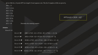 Q) Let X(k) be a 14 point DFT of a length 14 real sequence x(n). The first 8 samples of X(k) are given by,
X(0) = 12,
X(1) = -1+3j ,
X(2) = 3+4j,
X(3) = 1-5j,
X(4) = -2+2j,
X(5) = 6+3j,
X(6) = -2-3j,
X(7) = 10. Determine the remining samples
Solution
Given N=14
𝐷𝐹𝑇 𝑥 𝑛 = 𝑋 𝑁 − 𝑘 ∗
𝑋 8
For n=8 ➔
𝑋 9 = 𝑋∗
𝑁 − 𝑘 = 𝑋∗
14 − 9 = 𝑋∗
5 = 6 − 3𝑗
For n=9 ➔
𝑋 10 = 𝑋∗
𝑁 − 𝑘 = 𝑋∗
14 − 10 = 𝑋∗
4 = −2 − 2𝑗
For n=10 ➔
𝑋 11 = 𝑋∗
𝑁 − 𝑘 = 𝑋∗
14 − 11 = 𝑋∗
3 = 1 + 5𝑗
For n=11 ➔
𝑋 12 = 𝑋∗
𝑁 − 𝑘 = 𝑋∗
14 − 12 = 𝑋∗
2 = 3 − 4𝑗
For n=12 ➔
𝑋 13 = 𝑋∗
𝑁 − 𝑘 = 𝑋∗
14 − 13 = 𝑋∗
1 = −1 − 3𝑗
For n=13 ➔
= 𝑋∗
𝑁 − 𝑘 = 𝑋∗
14 − 8 = 𝑋∗
6 = −2 + 3𝑗
www.iammanuprasad.com
 