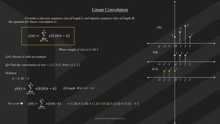Linear Convolution
Consider a discrete sequence x(n) of length L and impulse sequence h(n) of length M,
the equation for linear convolution is
𝑦 𝑛 = ෍
𝑘=−∞
∞
𝑥 𝑘 ℎ 𝑛 − 𝑘
Where length of y(n) is L+M-1
Let’s discuss it with an example
Q) Find the convolution of x(n) = {1,2,3,1}, h(n)={1,1,1,}
Solution
L = 4, M = 3
𝑦 𝑛 = ෍
𝑘=−∞
∞
𝑥 𝑘 ℎ 𝑛 − 𝑘 Of length → 4+3-1 = 6
𝑦 0 = ෍
𝑘=−∞
∞
𝑥 𝑘 ℎ −𝑘
For n=0 ➔
1
2
3
1
x(k)
0 1
-1 2 3
-2
-3
1 1 1
0 1
-1 2 3
-2
-3
h(k)
0 1
-1 2 3
-2
-3
1 1 1
h(-k)
= 1.0 + 1.0 + 1.1 + 0.2 + 0.3 + 0.1 = 1
www.iammanuprasad.com
 