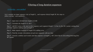 Filtering of long duration sequences
1) Overlap – save method
Let’s consider an input sequence x(n) of length Ls and response h(n)of length M, the steps to
follow overlap – save method is
Step 1 : input x(n) is divided into length L (L≥M)
Step 2 : Calculate the length N=L+M-1
Step 3 : Add M-1 zeros to the start to first segment, each segment (length = L) has its first M-1 points coming from
previous segment, making each of length N
Step 4 : Make impulse response to length N by adding zeros
Step 5 ; Find the circular convolution of each new segments with new h(n)
Step 6 : Linearly combine each results and take sequence of length Ls+M-1 from that by discarding/removing first
M-1 points
www.iammanuprasad.com
 