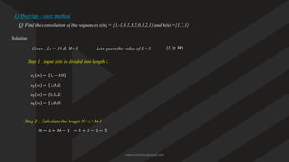 1) Overlap – save method
Q) Find the convolution of the sequences x(n) = {3,-1,0,1,3,2,0,1,2,1} and h(n) ={1,1,1}
Solution
Given , Ls = 10 & M=3
Step 1 : input x(n) is divided into length L
𝑥1 𝑛 = 3, −1,0
𝑥2 𝑛 = 1,3,2
𝑥3 𝑛 = 0,1,2
𝑥4 𝑛 = 1,0,0
Step 2 : Calculate the length N=L+M-1
𝑁 = 𝐿 + 𝑀 − 1 = 3 + 3 − 1 = 5
Lets guess the value of L =3 (𝐿 ≥ 𝑀)
www.iammanuprasad.com
 