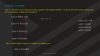 Step 3 : Add M-1 zeros to the start to first segment, each segment (length = L) has its first M-1 points coming from
previous segment, making each of length N
𝑥1 𝑛 = 0,0,3, −1,0
𝑥2 𝑛 = −1,0, 1,3,2
1) Overlap – save method
𝑥3 𝑛 = 3,2,0,1,2
𝑥4 𝑛 = 1,2,1,0,0
M-1 = 3-1 = 2
Step 4 : Make impulse response to length N by adding zeros
ℎ 𝑛 = 1,1,1,0,0
𝑥1 𝑛 = 3, −1,0
𝑥2 𝑛 = 1,3,2
𝑥3 𝑛 = 0,1,2
𝑥4 𝑛 = 1,0,0
www.iammanuprasad.com
 