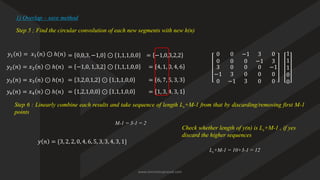 Step 5 ; Find the circular convolution of each new segments with new h(n)
1) Overlap – save method
0 0 −1 3 0
0 0 0 −1 3
3
−1
0
0
3
−1
0
0
3
0
0
0
−1
0
0
𝑦1 𝑛 = 𝑥1 𝑛 ⊙ ℎ(𝑛) = 0,0,3, −1,0 ⊙ 1,1,1,0,0 1
1
1
0
0
= −1,0,3,2,2
𝑦2(𝑛) = 𝑥2 𝑛 ⊙ ℎ(𝑛) = −1,0, 1,3,2 ⊙ 1,1,1,0,0 = 4, 1, 0, 4, 6
𝑦3(𝑛) = 𝑥3 𝑛 ⊙ ℎ(𝑛) = 3,2,0,1,2 ⊙ 1,1,1,0,0 = 6, 7, 5, 3, 3
𝑦4(𝑛) = 𝑥4 𝑛 ⊙ ℎ(𝑛) = 1,2,1,0,0 ⊙ 1,1,1,0,0 = 1, 3, 4, 3, 1
Step 6 : Linearly combine each results and take sequence of length Ls+M-1 from that by discarding/removing first M-1
points
𝑦 𝑛 = {3, 2, 2, 0, 4, 6, 5, 3, 3, 4, 3, 1}
Check whether length of y(n) is Ls+M-1 , if yes
discard the higher sequences
M-1 = 3-1 = 2
Ls+M-1 = 10+3-1 = 12
www.iammanuprasad.com
 