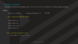 1) Overlap – save method
Q) Find the convolution of the sequences x(n) = {1,2,-1,2,3,-2,-3,-1,1,1,2,-1} and h(n) ={1,2} using overlap-save method
Solution
Given , Ls = 12 & M=2
Step 1 : input x(n) is divided into length L
𝑥1 𝑛 = 1, 2, −1
𝑥2 𝑛 = 2,3, −2
𝑥3 𝑛 = −3, −1,1
𝑥4 𝑛 = 1,2, −1
Step 2 : Calculate the length N=L+M-1
𝑁 = 𝐿 + 𝑀 − 1 = 3 + 2 − 1 = 4
Lets guess the value of L =3 (𝐿 ≥ 𝑀)
www.iammanuprasad.com
 