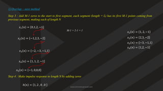 Step 3 : Add M-1 zeros to the start to first segment, each segment (length = L) has its first M-1 points coming from
previous segment, making each of length N
𝑥1 𝑛 = 0,1,2, −1
𝑥2 𝑛 = −1,2,3, −2
1) Overlap – save method
𝑥3 𝑛 = −2, −3, −1,1
𝑥4 𝑛 = 1, 1, 2, −1
M-1 = 2-1 = 1
Step 4 : Make impulse response to length N by adding zeros
ℎ 𝑛 = 1, 2 , 0 , 0
𝑥1 𝑛 = 1, 2, −1
𝑥2 𝑛 = 2,3, −2
𝑥3 𝑛 = −3, −1,1
𝑥4 𝑛 = 1,2, −1
𝑥5 𝑛 = −1, 0,0,0
www.iammanuprasad.com
 