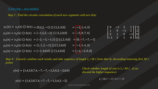 Step 5 ; Find the circular convolution of each new segments with new h(n)
1) Overlap – save method
0 −1 2 1
1 0 −1 2
2 1 0 −1
−1 2 1 0
𝑦1 𝑛 = 𝑥1 𝑛 ⊙ ℎ(𝑛) = 0,1,2, −1 ⊙ 1,2, 0,0 1
2
0
0
= −2, 1, 4, 3
𝑦2(𝑛) = 𝑥2 𝑛 ⊙ ℎ(𝑛) = −1,2,3, −2 ⊙ 1,2,0,0 = −5, 0, 7, 4
𝑦3(𝑛) = 𝑥3 𝑛 ⊙ ℎ(𝑛) = −2, −3, −1,1 ⊙ 1,2, 0,0 = 0, −7, −7, −1
𝑦4(𝑛) = 𝑥4 𝑛 ⊙ ℎ(𝑛) = 1, 1, 2, −1 ⊙ 1,2,0,0 = −1, 3, 4, 3
Step 6 : Linearly combine each results and take sequence of length Ls+M-1 from that by discarding/removing first M-1
points
𝑦 𝑛 = {1,4,3,0,7,4, −7, −7, −1,3,4,3, −2,0,0}
Check whether length of y(n) is Ls+M-1 , if yes
discard the higher sequences
𝑦5(𝑛) = 𝑥5 𝑛 ⊙ ℎ(𝑛) = −1, 0,0,0 ⊙ 1,2,0,0 = −1, −2, 0, 0
𝑦 𝑛 = {1,4,3,0,7,4, −7, −7, −1,3,4,3, −2}
Ls+M-1 = 12+2-1 = 13
www.iammanuprasad.com
 
