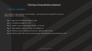 Filtering of long duration sequences
2) Overlap – add method
Let’s consider an input sequence x(n) of length L1 and response h(n) of length M, the steps to
follow overlap – save method is
Step 1 : input x(n) is divided into length L (L≥M)
Step 2 : Calculate the length N=L+M-1
Step 3 : Add M-1 zeros on each segment (length = L) of x(n)
Step 4 : Make impulse response to length N by adding zeros
Step 5 ; Find the circular convolution of each new segments with new h(n)
Step 6 : Add last and first M-1 points of each segments, discard/remove excess point than L1+M-1
www.iammanuprasad.com
 