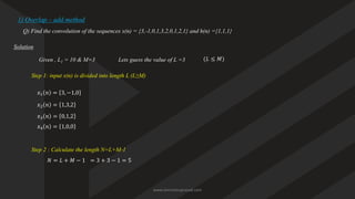 1) Overlap – add method
Q) Find the convolution of the sequences x(n) = {3,-1,0,1,3,2,0,1,2,1} and h(n) ={1,1,1}
Solution
Given , L1 = 10 & M=3
Step 1: input x(n) is divided into length L (L≥M)
𝑥1 𝑛 = 3, −1,0
𝑥2 𝑛 = 1,3,2
𝑥3 𝑛 = 0,1,2
𝑥4 𝑛 = 1,0,0
Step 2 : Calculate the length N=L+M-1
𝑁 = 𝐿 + 𝑀 − 1 = 3 + 3 − 1 = 5
Lets guess the value of L =3 (𝐿 ≤ 𝑀)
www.iammanuprasad.com
 