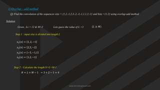 1) Overlap – add method
Q) Find the convolution of the sequences x(n) = {1,2,-1,2,3,-2,-3,-1,1,1,2,-1} and h(n) ={1,2} using overlap-add method
Solution
Given , Ls = 12 & M=2
Step 1 : input x(n) is divided into length L
𝑥1 𝑛 = 1, 2, −1
𝑥2 𝑛 = 2,3, −2
𝑥3 𝑛 = −3, −1,1
𝑥4 𝑛 = 1,2, −1
Step 2 : Calculate the length N=L+M-1
𝑁 = 𝐿 + 𝑀 − 1 = 3 + 2 − 1 = 4
Lets guess the value of L =3 (𝐿 ≥ 𝑀)
www.iammanuprasad.com
 