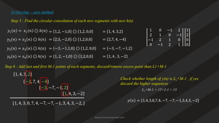Step 5 ; Find the circular convolution of each new segments with new h(n)
1) Overlap – save method
1 0 −1 2
2 1 0 −1
−1 2 1 0
0 −1 2 1
𝑦1 𝑛 = 𝑥1 𝑛 ⊙ ℎ(𝑛) = 1,2, −1,0 ⊙ 1,2, 0,0 1
2
0
0
= 1, 4, 3,2
𝑦2(𝑛) = 𝑥2 𝑛 ⊙ ℎ(𝑛) = 2,3, −2,0 ⊙ 1,2,0,0 = 2,7, 4, −4
𝑦3(𝑛) = 𝑥3 𝑛 ⊙ ℎ(𝑛) = −3, −1,1,0 ⊙ 1,2, 0,0 = −3, −7, −1,2
𝑦4(𝑛) = 𝑥4 𝑛 ⊙ ℎ(𝑛) = 1, 2, −1,0 ⊙ 1,2,0,0 = 1, 4 , 3, −2
Step 6 : Add last and first M-1 points of each segments, discard/remove excess point than L1+M-1
Check whether length of y(n) is Ls+M-1 , if yes
discard the higher sequences
𝑦 𝑛 = {1,4,3,0,7,4, −7, −7, −1,3,4,3, −2}
1, 4, 3, 2
−2, 7, 4, −4
−3, −7, −1, 2
1, 4, 3, −2
{1, 4, 3, 0, 7, 4, −7, −7, −1, 3, 4, 3, −2, }
Ls+M-1 = 12+2-1 = 13
www.iammanuprasad.com
 