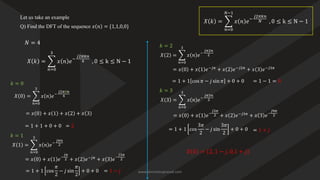 Let us take an example
Q) Find the DFT of the sequence 𝑥 𝑛 = {1,1,0,0}
𝑋 𝑘 = ෍
𝑛=0
𝑁−1
𝑥 𝑛 𝑒−
𝑗2𝜋𝑘𝑛
𝑁 , 0 ≤ k ≤ N − 1
𝑋 𝑘 = ෍
𝑛=0
3
𝑥 𝑛 𝑒−
𝑗2𝜋𝑘𝑛
4 , 0 ≤ k ≤ N − 1
𝑁 = 4
𝑘 = 0
𝑋 0 = ෍
𝑛=0
3
𝑥 𝑛 𝑒−
𝑗2𝜋0𝑛
4
= 𝑥 0 + 𝑥 1 + 𝑥 2 + 𝑥 3
= 1 + 1 + 0 + 0 = 2
𝑋 1 = ෍
𝑛=0
3
𝑥 𝑛 𝑒−
𝑗𝜋𝑛
2
= 𝑥 0 + 𝑥 1 𝑒−
𝑗𝜋
2 + 𝑥 2 𝑒−𝑗𝜋
+ 𝑥 3 𝑒−
𝑗3𝜋
2
= 1 + 1 cos
𝜋
2
− 𝑗 sin
𝜋
2
+ 0 + 0 = 1 − 𝑗
𝑘 = 1
𝑋 2 = ෍
𝑛=0
3
𝑥 𝑛 𝑒−
𝑗𝜋2𝑛
2
= 𝑥 0 + 𝑥 1 𝑒−𝑗𝜋
+ 𝑥 2 𝑒−𝑗2𝜋
+ 𝑥 3 𝑒−𝑗3𝜋
= 1 + 1 cos 𝜋 − 𝑗 sin 𝜋 + 0 + 0 = 1 − 1 = 0
𝑘 = 2
𝑋 3 = ෍
𝑛=0
3
𝑥 𝑛 𝑒−
𝑗𝜋3𝑛
2
= 1 + 1 cos
3𝜋
2
− 𝑗 sin
3𝜋
2
+ 0 + 0 = 1 + 𝑗
𝑘 = 3
= 𝑥 0 + 𝑥 1 𝑒−
𝑗3𝜋
2 + 𝑥 2 𝑒−𝑗3𝜋
+ 𝑥 3 𝑒−
𝑗9𝜋
2
𝑋 𝑘 = 2, 1 − 𝑗, 0,1 + 𝑗
www.iammanuprasad.com
 