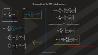 Relationship of the DFT to Z-Transform
𝑋 𝑍 = ෍
𝑛=0
𝑁−1
𝑥 𝑛 𝑧−𝑛
Z-Transform IDFT
𝑥(𝑛) =
1
𝑁
෍
𝑘=0
𝑁−1
𝑋 𝑘 𝑒
𝑗2𝜋𝑘𝑛
𝑁
𝑋 𝑍 = ෍
𝑛=0
𝑁−1
1
𝑁
෍
𝑘=0
𝑁−1
𝑋 𝑘 𝑒
𝑗2𝜋𝑘𝑛
𝑁 𝑧−𝑛
Substitute the value of x(n)
=
1
𝑁
෍
𝑘=0
𝑁−1
𝑋(𝑘) ෍
𝑛=0
𝑁−1
𝑒
𝑗2𝜋𝑘𝑛
𝑁 𝑧−𝑛
=
1
𝑁
෍
𝑘=0
𝑁−1
𝑋(𝑘) ෍
𝑛=0
𝑁−1
𝑒
𝑗2𝜋𝑘
𝑁 𝑧−1
𝑛
෍
𝑘=0
𝑁−1
𝑎𝑛
=
1 − aN
1 − a
𝑋(𝑧) =
1
𝑁
෍
𝑘=0
𝑁−1
𝑋(𝑘)
1 − 𝑒
𝑗2𝜋𝑘
𝑁 𝑧−1
𝑁
1 − 𝑒
𝑗2𝜋𝑘
𝑁 𝑧−1
=
1
𝑁
෍
𝑘=0
𝑁−1
𝑋(𝑘)
1 − 𝑒𝑗2𝜋𝑘
𝑧−𝑁
1 − 𝑒
𝑗2𝜋𝑘
𝑁 𝑧−1
In the above condition 𝑒𝑗2𝜋𝑘
= 1 for all the values of k
=
1
𝑁
෍
𝑘=0
𝑁−1
𝑋(𝑘)
1 − 𝑧−𝑁
1 − 𝑒
𝑗2𝜋𝑘
𝑁 𝑧−1
𝑋 𝑧 =
1 − 𝑧−𝑁
𝑁
෍
𝑘=0
𝑁−1
𝑋(𝑘)
1 − 𝑒
𝑗2𝜋𝑘
𝑁 𝑧−1
Relationship between DFT & Z- Transform
www.iammanuprasad.com
 