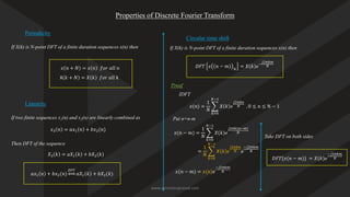 Properties of Discrete Fourier Transform
Periodicity
Linearity
If X(k) is N-point DFT of a finite duration sequences x(n) then
𝑥 𝑛 + 𝑁 = 𝑥 𝑛 𝑓𝑜𝑟 𝑎𝑙𝑙 𝑛
X 𝑘 + 𝑁 = 𝑋 𝑘 𝑓𝑜𝑟 𝑎𝑙𝑙 𝑘
If two finite sequences x1(n) and x2(n) are linearly combined as
𝑥3 𝑛 = 𝑎𝑥1 𝑛 + 𝑏𝑥2(𝑛)
Then DFT of the sequence
𝑋3 𝑘 = 𝑎𝑋1 𝑘 + 𝑏𝑋2(𝑘)
𝑎𝑥1 𝑛 + 𝑏𝑥2(𝑛)
𝐷𝐹𝑇
𝑎𝑋1 𝑘 + 𝑏𝑋2(𝑘)
Circular time shift
If X(k) is N-point DFT of a finite duration sequences x(n) then
𝐷𝐹𝑇 𝑥 𝑛 − 𝑚 𝑁
= 𝑋 𝑘 𝑒−
𝑗2𝜋𝑘𝑚
𝑁
Proof
𝑥(𝑛) =
1
𝑁
෍
𝑘=0
𝑁−1
𝑋 𝑘 𝑒
𝑗2𝜋𝑘𝑛
𝑁 , 0 ≤ n ≤ N − 1
IDFT
Put n=n-m
𝑥(𝑛 − 𝑚) =
1
𝑁
෍
𝑘=0
𝑁−1
𝑋 𝑘 𝑒
𝑗2𝜋𝑘(𝑛−𝑚)
𝑁
=
1
𝑁
෍
𝑘=0
𝑁−1
𝑋 𝑘 𝑒
𝑗2𝜋𝑘𝑛
𝑁 𝑒
−𝑗2𝜋𝑘𝑚
𝑁
𝑥(𝑛 − 𝑚) = 𝑥(𝑛)𝑒
−𝑗2𝜋𝑘𝑚
𝑁
Take DFT on both sides
𝐷𝐹𝑇{𝑥(𝑛 − 𝑚)} = 𝑋(𝑘)𝑒
−𝑗2𝜋𝑘𝑚
𝑁
www.iammanuprasad.com
 