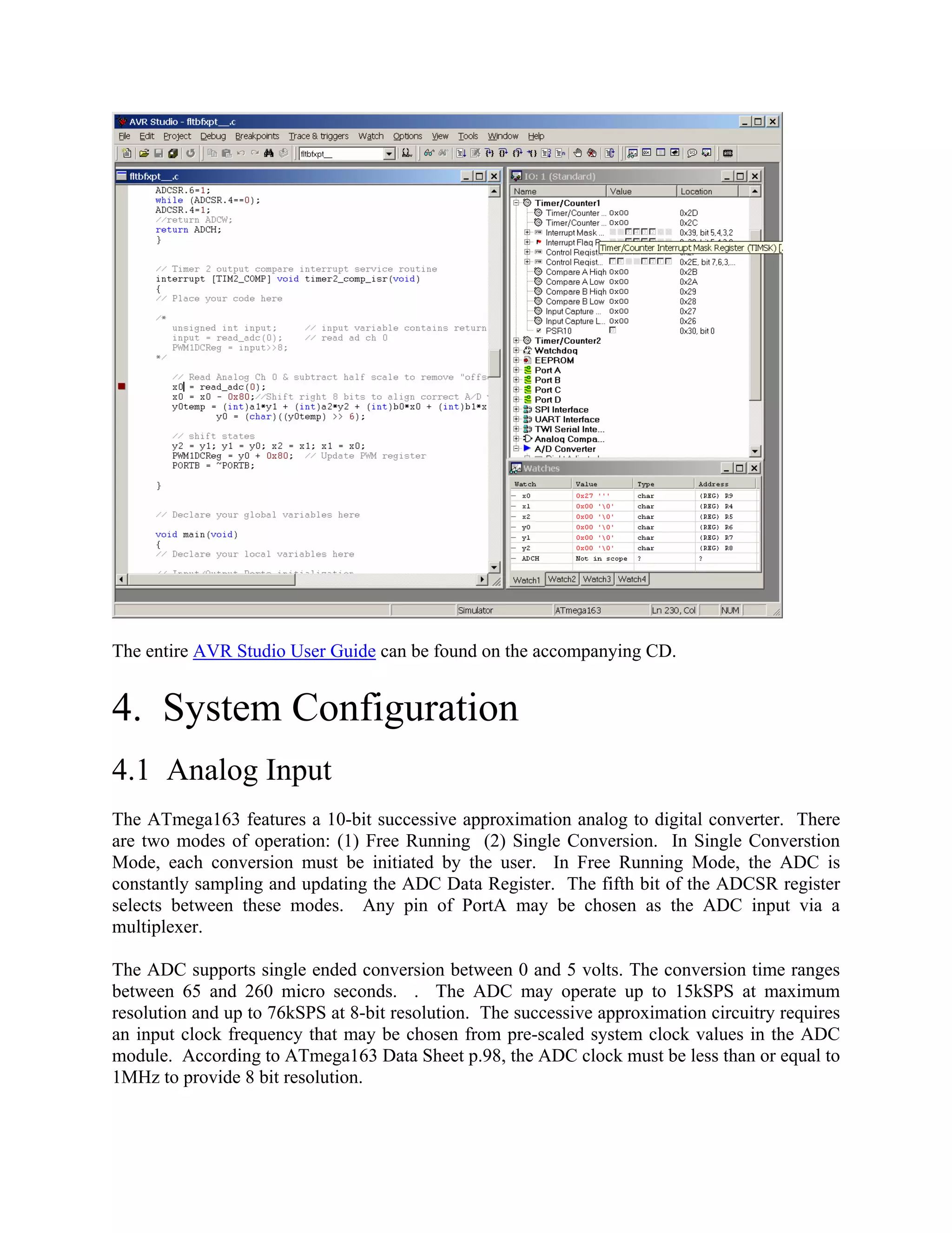 The entire AVR Studio User Guide can be found on the accompanying CD.
4. System Configuration
4.1 Analog Input
The ATmega163 features a 10-bit successive approximation analog to digital converter. There
are two modes of operation: (1) Free Running (2) Single Conversion. In Single Converstion
Mode, each conversion must be initiated by the user. In Free Running Mode, the ADC is
constantly sampling and updating the ADC Data Register. The fifth bit of the ADCSR register
selects between these modes. Any pin of PortA may be chosen as the ADC input via a
multiplexer.
The ADC supports single ended conversion between 0 and 5 volts. The conversion time ranges
between 65 and 260 micro seconds. . The ADC may operate up to 15kSPS at maximum
resolution and up to 76kSPS at 8-bit resolution. The successive approximation circuitry requires
an input clock frequency that may be chosen from pre-scaled system clock values in the ADC
module. According to ATmega163 Data Sheet p.98, the ADC clock must be less than or equal to
1MHz to provide 8 bit resolution.
 