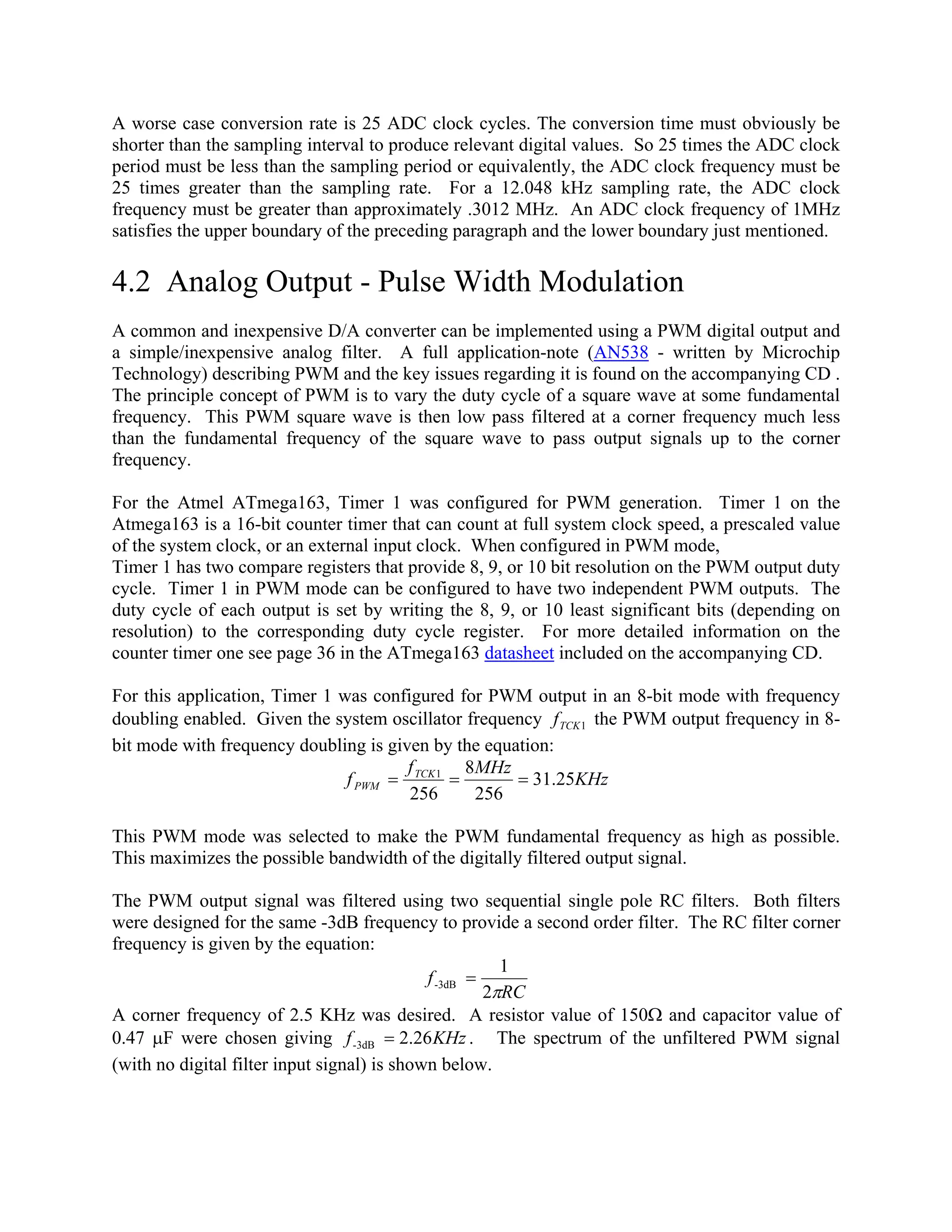 A worse case conversion rate is 25 ADC clock cycles. The conversion time must obviously be
shorter than the sampling interval to produce relevant digital values. So 25 times the ADC clock
period must be less than the sampling period or equivalently, the ADC clock frequency must be
25 times greater than the sampling rate. For a 12.048 kHz sampling rate, the ADC clock
frequency must be greater than approximately .3012 MHz. An ADC clock frequency of 1MHz
satisfies the upper boundary of the preceding paragraph and the lower boundary just mentioned.
4.2 Analog Output - Pulse Width Modulation
A common and inexpensive D/A converter can be implemented using a PWM digital output and
a simple/inexpensive analog filter. A full application-note (AN538 - written by Microchip
Technology) describing PWM and the key issues regarding it is found on the accompanying CD .
The principle concept of PWM is to vary the duty cycle of a square wave at some fundamental
frequency. This PWM square wave is then low pass filtered at a corner frequency much less
than the fundamental frequency of the square wave to pass output signals up to the corner
frequency.
For the Atmel ATmega163, Timer 1 was configured for PWM generation. Timer 1 on the
Atmega163 is a 16-bit counter timer that can count at full system clock speed, a prescaled value
of the system clock, or an external input clock. When configured in PWM mode,
Timer 1 has two compare registers that provide 8, 9, or 10 bit resolution on the PWM output duty
cycle. Timer 1 in PWM mode can be configured to have two independent PWM outputs. The
duty cycle of each output is set by writing the 8, 9, or 10 least significant bits (depending on
resolution) to the corresponding duty cycle register. For more detailed information on the
counter timer one see page 36 in the ATmega163 datasheet included on the accompanying CD.
For this application, Timer 1 was configured for PWM output in an 8-bit mode with frequency
doubling enabled. Given the system oscillator frequency the PWM output frequency in 8-
bit mode with frequency doubling is given by the equation:
1TCKf
KHz
MHzf
f TCK
PWM 25.31
256
8
256
1
===
This PWM mode was selected to make the PWM fundamental frequency as high as possible.
This maximizes the possible bandwidth of the digitally filtered output signal.
The PWM output signal was filtered using two sequential single pole RC filters. Both filters
were designed for the same -3dB frequency to provide a second order filter. The RC filter corner
frequency is given by the equation:
RC
f
π2
1
3dB- =
A corner frequency of 2.5 KHz was desired. A resistor value of 150Ω and capacitor value of
0.47 µF were chosen giving KHzf 26.23dB- = . The spectrum of the unfiltered PWM signal
(with no digital filter input signal) is shown below.
 