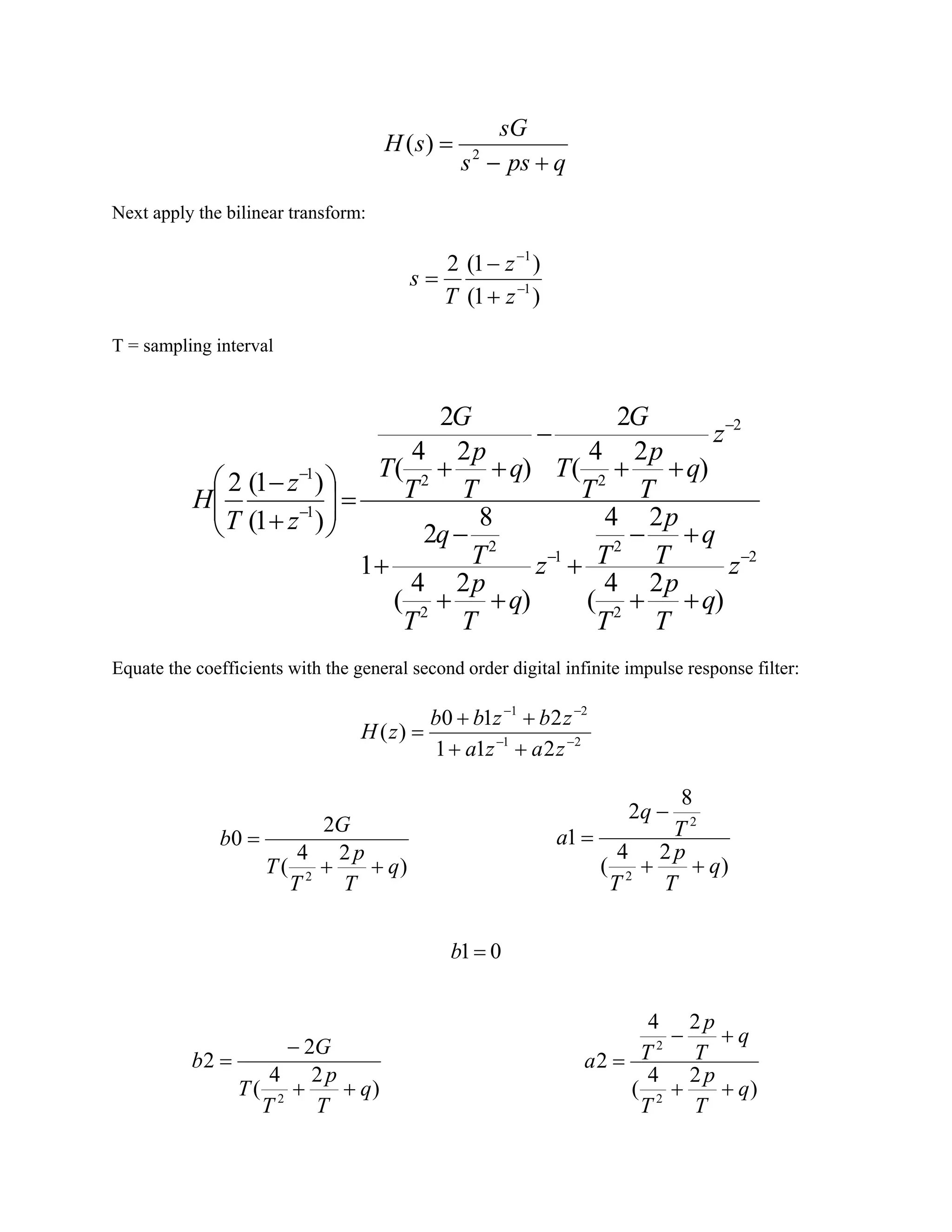 qpss
sG
sH
+−
= 2
)(
Next apply the bilinear transform:
)1(
)1(2
1
1
−
−
+
−
=
z
z
T
s
T = sampling interval
2
2
2
1
2
2
2
22
1
1
)
24
(
24
)
24
(
8
2
1
)
24
(
2
)
24
(
2
)1(
)1(2
−−
−
−
−
++
+−
+
++
−
+
++
−
++
=





+
−
z
q
T
p
T
q
T
p
Tz
q
T
p
T
T
q
z
q
T
p
T
T
G
q
T
p
T
T
G
z
z
T
H
Equate the coefficients with the general second order digital infinite impulse response filter:
21
21
211
210
)( −−
−−
++
++
=
zaza
zbzbb
zH
)
24
(
2
0
2
q
T
p
T
T
G
b
++
=
)
24
(
8
2
1
2
2
q
T
p
T
T
q
a
++
−
=
01=b
)
24
(
2
2
2
q
T
p
T
T
G
b
++
−
=
)
24
(
24
2
2
2
q
T
p
T
q
T
p
Ta
++
+−
=
 