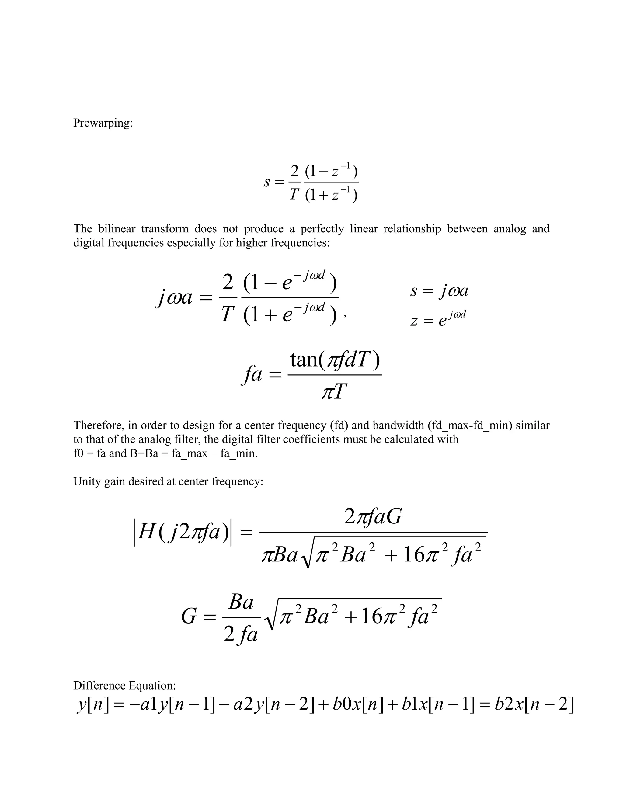 Prewarping:
)1(
)1(2
1
1
−
−
+
−
=
z
z
T
s
The bilinear transform does not produce a perfectly linear relationship between analog and
digital frequencies especially for higher frequencies:
)1(
)1(2
dj
dj
e
e
T
aj ω
ω
ω −
−
+
−
=
, dj
ez
ajs
ω
ω
=
=
T
fdT
fa
π
π )tan(
=
Therefore, in order to design for a center frequency (fd) and bandwidth (fd_max-fd_min) similar
to that of the analog filter, the digital filter coefficients must be calculated with
f0 = fa and B=Ba = fa_max – fa_min.
Unity gain desired at center frequency:
2222
16
2
)2(
faBaBa
faG
fajH
πππ
π
π
+
=
2222
16
2
faBa
fa
Ba
G ππ +=
Difference Equation:
]2[2]1[1][0]2[2]1[1][ −=−++−−−−= nxbnxbnxbnyanyany
 