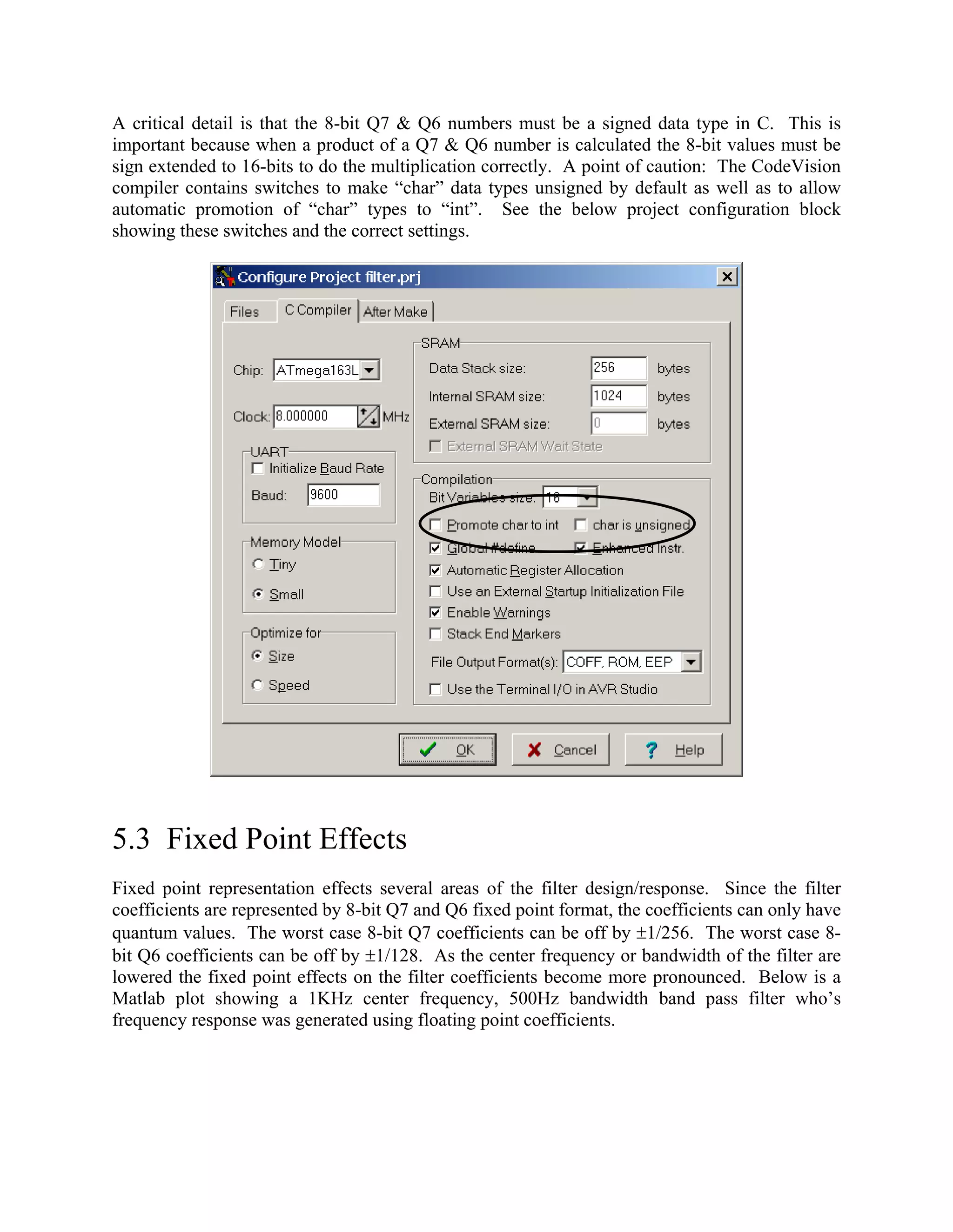 A critical detail is that the 8-bit Q7 & Q6 numbers must be a signed data type in C. This is
important because when a product of a Q7 & Q6 number is calculated the 8-bit values must be
sign extended to 16-bits to do the multiplication correctly. A point of caution: The CodeVision
compiler contains switches to make “char” data types unsigned by default as well as to allow
automatic promotion of “char” types to “int”. See the below project configuration block
showing these switches and the correct settings.
5.3 Fixed Point Effects
Fixed point representation effects several areas of the filter design/response. Since the filter
coefficients are represented by 8-bit Q7 and Q6 fixed point format, the coefficients can only have
quantum values. The worst case 8-bit Q7 coefficients can be off by ±1/256. The worst case 8-
bit Q6 coefficients can be off by ±1/128. As the center frequency or bandwidth of the filter are
lowered the fixed point effects on the filter coefficients become more pronounced. Below is a
Matlab plot showing a 1KHz center frequency, 500Hz bandwidth band pass filter who’s
frequency response was generated using floating point coefficients.
 