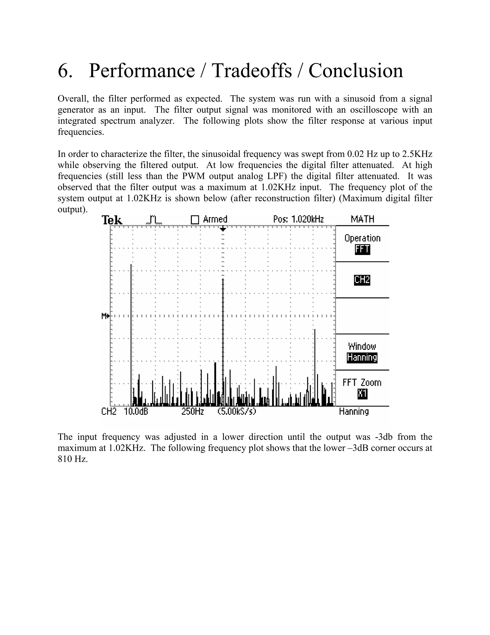 6. Performance / Tradeoffs / Conclusion
Overall, the filter performed as expected. The system was run with a sinusoid from a signal
generator as an input. The filter output signal was monitored with an oscilloscope with an
integrated spectrum analyzer. The following plots show the filter response at various input
frequencies.
In order to characterize the filter, the sinusoidal frequency was swept from 0.02 Hz up to 2.5KHz
while observing the filtered output. At low frequencies the digital filter attenuated. At high
frequencies (still less than the PWM output analog LPF) the digital filter attenuated. It was
observed that the filter output was a maximum at 1.02KHz input. The frequency plot of the
system output at 1.02KHz is shown below (after reconstruction filter) (Maximum digital filter
output).
The input frequency was adjusted in a lower direction until the output was -3db from the
maximum at 1.02KHz. The following frequency plot shows that the lower –3dB corner occurs at
810 Hz.
 