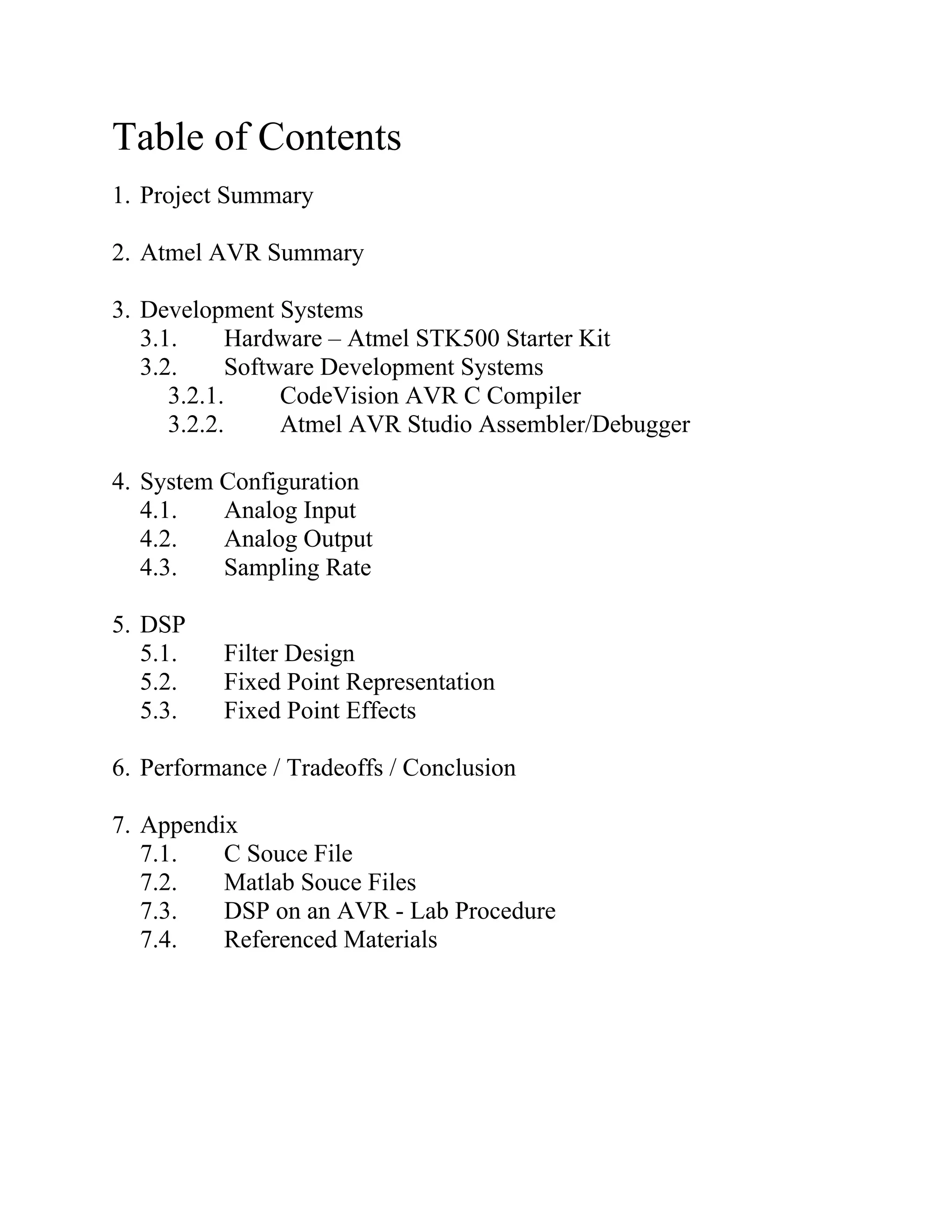 Table of Contents
1. Project Summary
2. Atmel AVR Summary
3. Development Systems
3.1. Hardware – Atmel STK500 Starter Kit
3.2. Software Development Systems
3.2.1. CodeVision AVR C Compiler
3.2.2. Atmel AVR Studio Assembler/Debugger
4. System Configuration
4.1. Analog Input
4.2. Analog Output
4.3. Sampling Rate
5. DSP
5.1. Filter Design
5.2. Fixed Point Representation
5.3. Fixed Point Effects
6. Performance / Tradeoffs / Conclusion
7. Appendix
7.1. C Souce File
7.2. Matlab Souce Files
7.3. DSP on an AVR - Lab Procedure
7.4. Referenced Materials
 