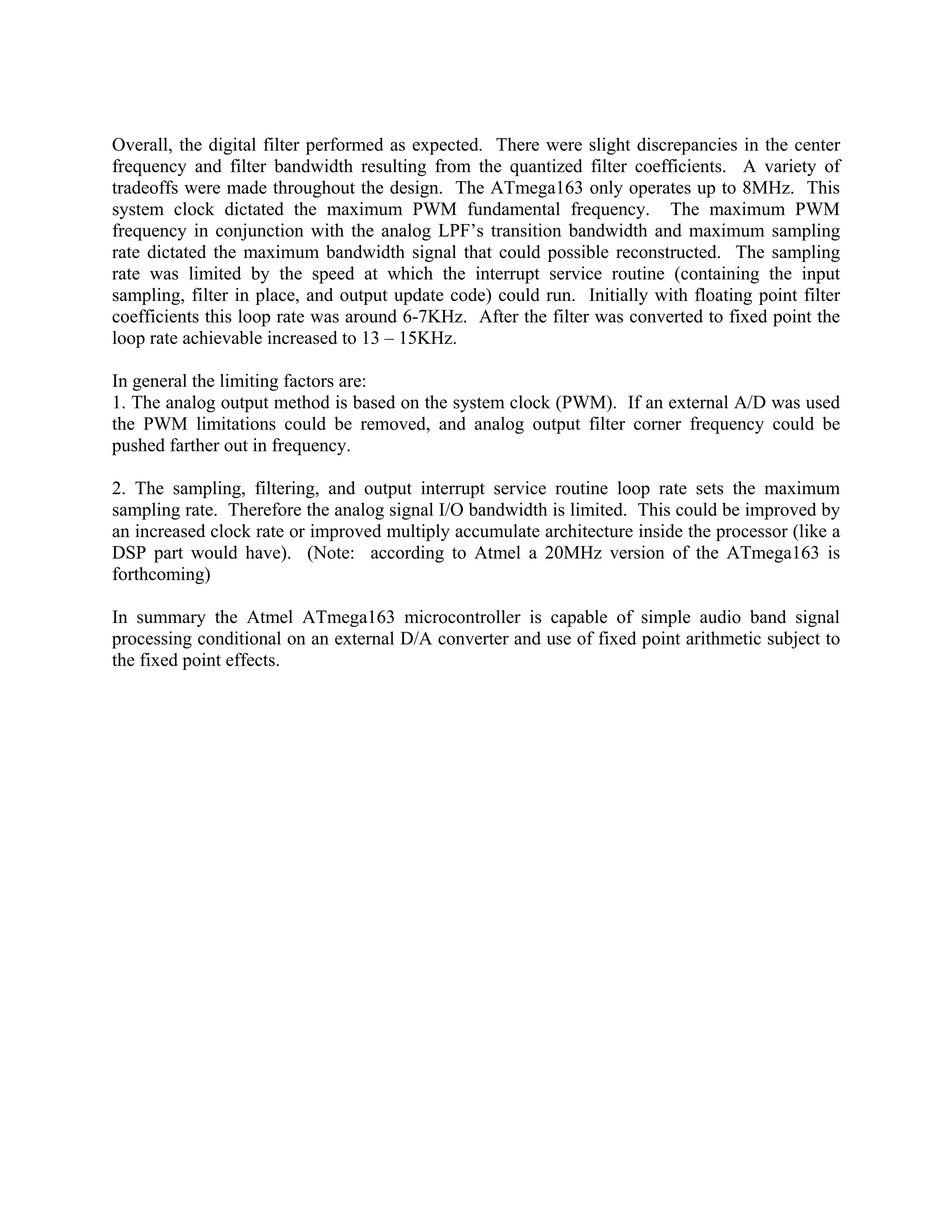 Overall, the digital filter performed as expected. There were slight discrepancies in the center
frequency and filter bandwidth resulting from the quantized filter coefficients. A variety of
tradeoffs were made throughout the design. The ATmega163 only operates up to 8MHz. This
system clock dictated the maximum PWM fundamental frequency. The maximum PWM
frequency in conjunction with the analog LPF’s transition bandwidth and maximum sampling
rate dictated the maximum bandwidth signal that could possible reconstructed. The sampling
rate was limited by the speed at which the interrupt service routine (containing the input
sampling, filter in place, and output update code) could run. Initially with floating point filter
coefficients this loop rate was around 6-7KHz. After the filter was converted to fixed point the
loop rate achievable increased to 13 – 15KHz.
In general the limiting factors are:
1. The analog output method is based on the system clock (PWM). If an external A/D was used
the PWM limitations could be removed, and analog output filter corner frequency could be
pushed farther out in frequency.
2. The sampling, filtering, and output interrupt service routine loop rate sets the maximum
sampling rate. Therefore the analog signal I/O bandwidth is limited. This could be improved by
an increased clock rate or improved multiply accumulate architecture inside the processor (like a
DSP part would have). (Note: according to Atmel a 20MHz version of the ATmega163 is
forthcoming)
In summary the Atmel ATmega163 microcontroller is capable of simple audio band signal
processing conditional on an external D/A converter and use of fixed point arithmetic subject to
the fixed point effects.
 