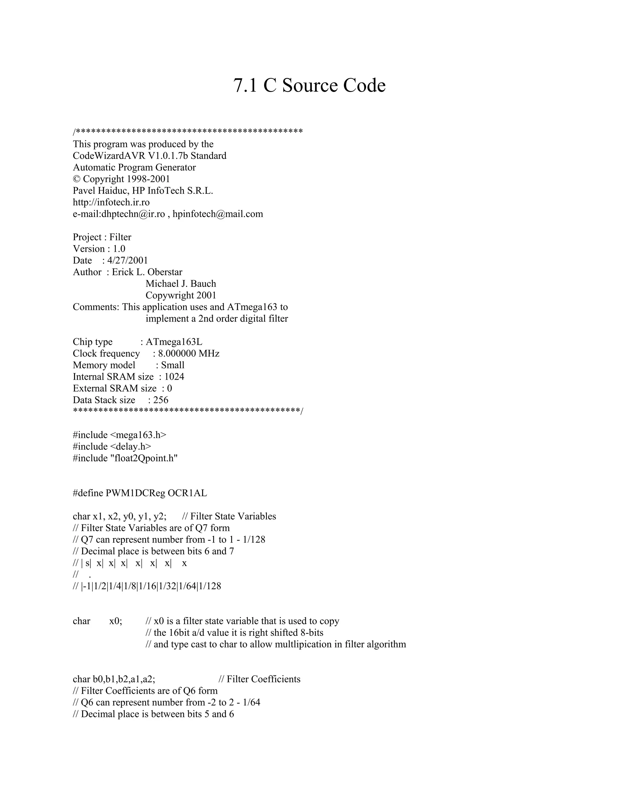 7.1 C Source Code
/*********************************************
This program was produced by the
CodeWizardAVR V1.0.1.7b Standard
Automatic Program Generator
© Copyright 1998-2001
Pavel Haiduc, HP InfoTech S.R.L.
http://infotech.ir.ro
e-mail:dhptechn@ir.ro , hpinfotech@mail.com
Project : Filter
Version : 1.0
Date : 4/27/2001
Author : Erick L. Oberstar
Michael J. Bauch
Copywright 2001
Comments: This application uses and ATmega163 to
implement a 2nd order digital filter
Chip type : ATmega163L
Clock frequency : 8.000000 MHz
Memory model : Small
Internal SRAM size : 1024
External SRAM size : 0
Data Stack size : 256
*********************************************/
#include <mega163.h>
#include <delay.h>
#include "float2Qpoint.h"
#define PWM1DCReg OCR1AL
char x1, x2, y0, y1, y2; // Filter State Variables
// Filter State Variables are of Q7 form
// Q7 can represent number from -1 to 1 - 1/128
// Decimal place is between bits 6 and 7
// | s| x| x| x| x| x| x| x
// .
// |-1|1/2|1/4|1/8|1/16|1/32|1/64|1/128
char x0; // x0 is a filter state variable that is used to copy
// the 16bit a/d value it is right shifted 8-bits
// and type cast to char to allow multlipication in filter algorithm
char b0,b1,b2,a1,a2; // Filter Coefficients
// Filter Coefficients are of Q6 form
// Q6 can represent number from -2 to 2 - 1/64
// Decimal place is between bits 5 and 6
 