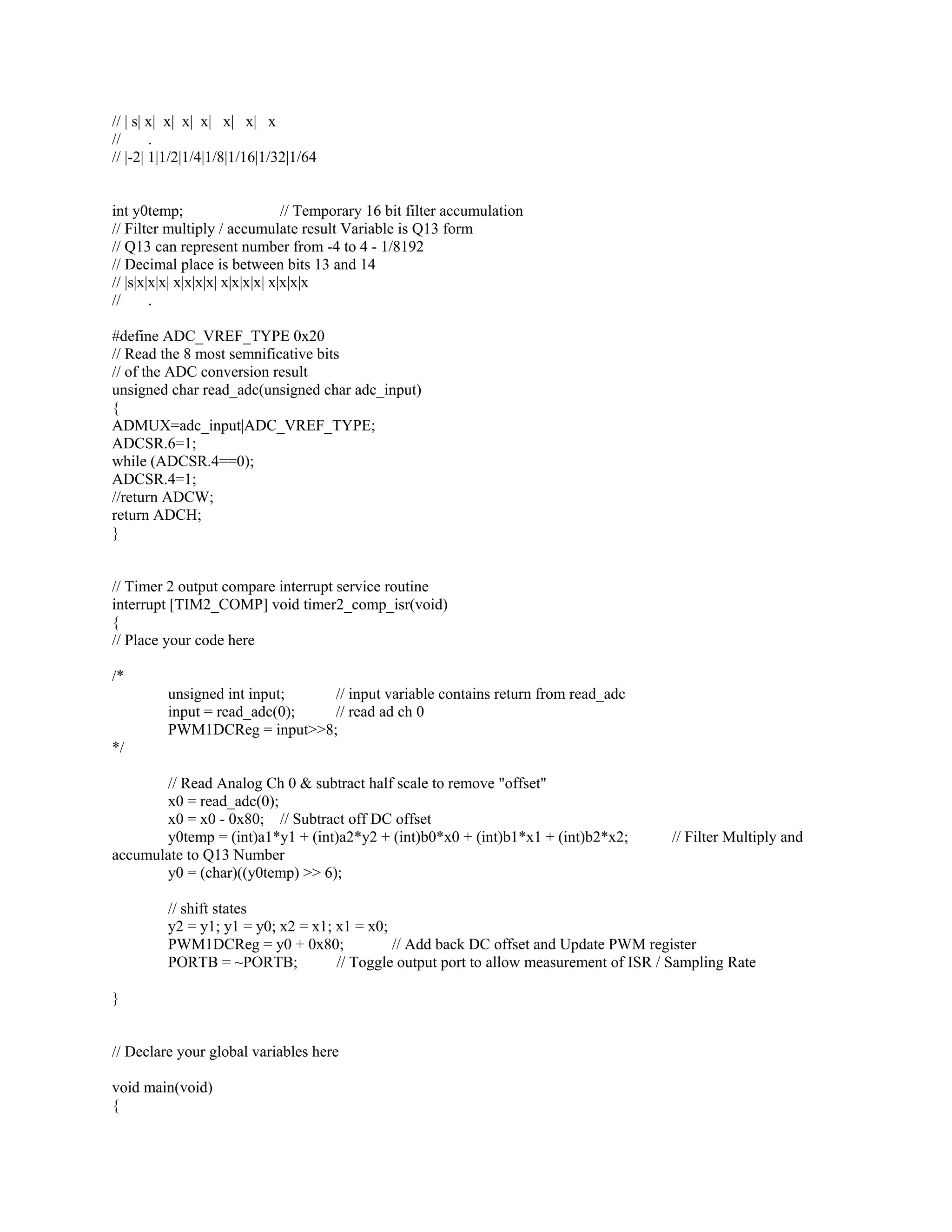 // | s| x| x| x| x| x| x| x
// .
// |-2| 1|1/2|1/4|1/8|1/16|1/32|1/64
int y0temp; // Temporary 16 bit filter accumulation
// Filter multiply / accumulate result Variable is Q13 form
// Q13 can represent number from -4 to 4 - 1/8192
// Decimal place is between bits 13 and 14
// |s|x|x|x| x|x|x|x| x|x|x|x| x|x|x|x
// .
#define ADC_VREF_TYPE 0x20
// Read the 8 most semnificative bits
// of the ADC conversion result
unsigned char read_adc(unsigned char adc_input)
{
ADMUX=adc_input|ADC_VREF_TYPE;
ADCSR.6=1;
while (ADCSR.4==0);
ADCSR.4=1;
//return ADCW;
return ADCH;
}
// Timer 2 output compare interrupt service routine
interrupt [TIM2_COMP] void timer2_comp_isr(void)
{
// Place your code here
/*
unsigned int input; // input variable contains return from read_adc
input = read_adc(0); // read ad ch 0
PWM1DCReg = input>>8;
*/
// Read Analog Ch 0 & subtract half scale to remove "offset"
x0 = read_adc(0);
x0 = x0 - 0x80; // Subtract off DC offset
y0temp = (int)a1*y1 + (int)a2*y2 + (int)b0*x0 + (int)b1*x1 + (int)b2*x2; // Filter Multiply and
accumulate to Q13 Number
y0 = (char)((y0temp) >> 6);
// shift states
y2 = y1; y1 = y0; x2 = x1; x1 = x0;
PWM1DCReg = y0 + 0x80; // Add back DC offset and Update PWM register
PORTB = ~PORTB; // Toggle output port to allow measurement of ISR / Sampling Rate
}
// Declare your global variables here
void main(void)
{
 