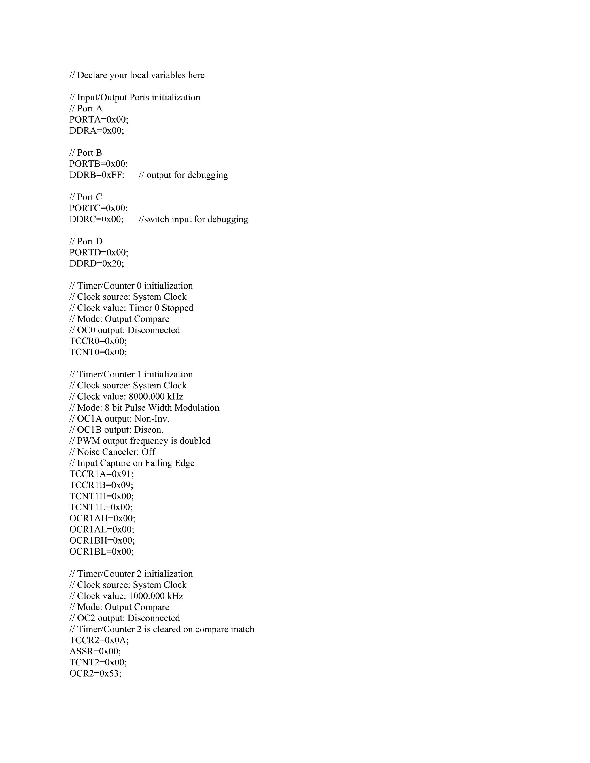 // Declare your local variables here
// Input/Output Ports initialization
// Port A
PORTA=0x00;
DDRA=0x00;
// Port B
PORTB=0x00;
DDRB=0xFF; // output for debugging
// Port C
PORTC=0x00;
DDRC=0x00; //switch input for debugging
// Port D
PORTD=0x00;
DDRD=0x20;
// Timer/Counter 0 initialization
// Clock source: System Clock
// Clock value: Timer 0 Stopped
// Mode: Output Compare
// OC0 output: Disconnected
TCCR0=0x00;
TCNT0=0x00;
// Timer/Counter 1 initialization
// Clock source: System Clock
// Clock value: 8000.000 kHz
// Mode: 8 bit Pulse Width Modulation
// OC1A output: Non-Inv.
// OC1B output: Discon.
// PWM output frequency is doubled
// Noise Canceler: Off
// Input Capture on Falling Edge
TCCR1A=0x91;
TCCR1B=0x09;
TCNT1H=0x00;
TCNT1L=0x00;
OCR1AH=0x00;
OCR1AL=0x00;
OCR1BH=0x00;
OCR1BL=0x00;
// Timer/Counter 2 initialization
// Clock source: System Clock
// Clock value: 1000.000 kHz
// Mode: Output Compare
// OC2 output: Disconnected
// Timer/Counter 2 is cleared on compare match
TCCR2=0x0A;
ASSR=0x00;
TCNT2=0x00;
OCR2=0x53;
 