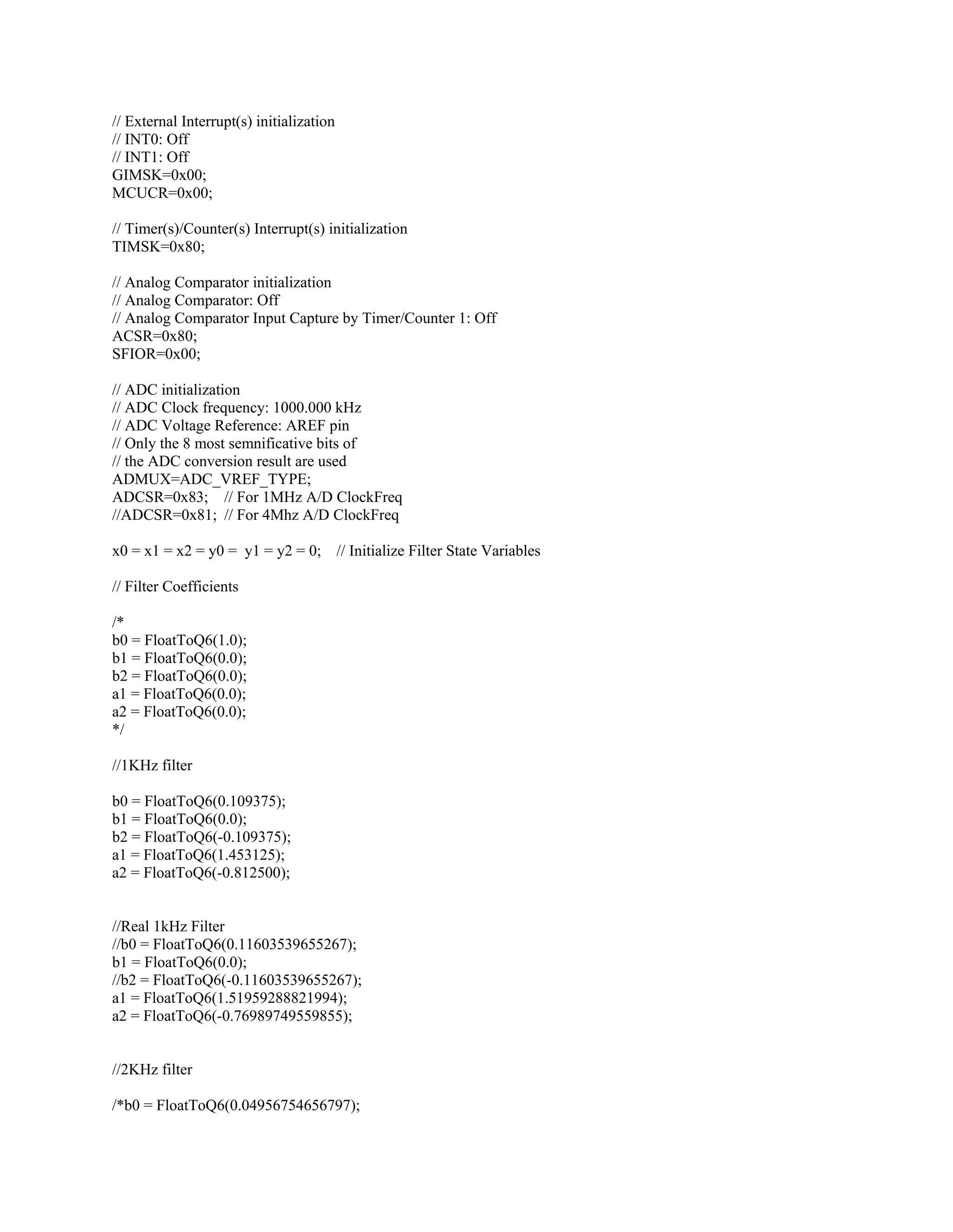 // External Interrupt(s) initialization
// INT0: Off
// INT1: Off
GIMSK=0x00;
MCUCR=0x00;
// Timer(s)/Counter(s) Interrupt(s) initialization
TIMSK=0x80;
// Analog Comparator initialization
// Analog Comparator: Off
// Analog Comparator Input Capture by Timer/Counter 1: Off
ACSR=0x80;
SFIOR=0x00;
// ADC initialization
// ADC Clock frequency: 1000.000 kHz
// ADC Voltage Reference: AREF pin
// Only the 8 most semnificative bits of
// the ADC conversion result are used
ADMUX=ADC_VREF_TYPE;
ADCSR=0x83; // For 1MHz A/D ClockFreq
//ADCSR=0x81; // For 4Mhz A/D ClockFreq
x0 = x1 = x2 = y0 = y1 = y2 = 0; // Initialize Filter State Variables
// Filter Coefficients
/*
b0 = FloatToQ6(1.0);
b1 = FloatToQ6(0.0);
b2 = FloatToQ6(0.0);
a1 = FloatToQ6(0.0);
a2 = FloatToQ6(0.0);
*/
//1KHz filter
b0 = FloatToQ6(0.109375);
b1 = FloatToQ6(0.0);
b2 = FloatToQ6(-0.109375);
a1 = FloatToQ6(1.453125);
a2 = FloatToQ6(-0.812500);
//Real 1kHz Filter
//b0 = FloatToQ6(0.11603539655267);
b1 = FloatToQ6(0.0);
//b2 = FloatToQ6(-0.11603539655267);
a1 = FloatToQ6(1.51959288821994);
a2 = FloatToQ6(-0.76989749559855);
//2KHz filter
/*b0 = FloatToQ6(0.04956754656797);
 