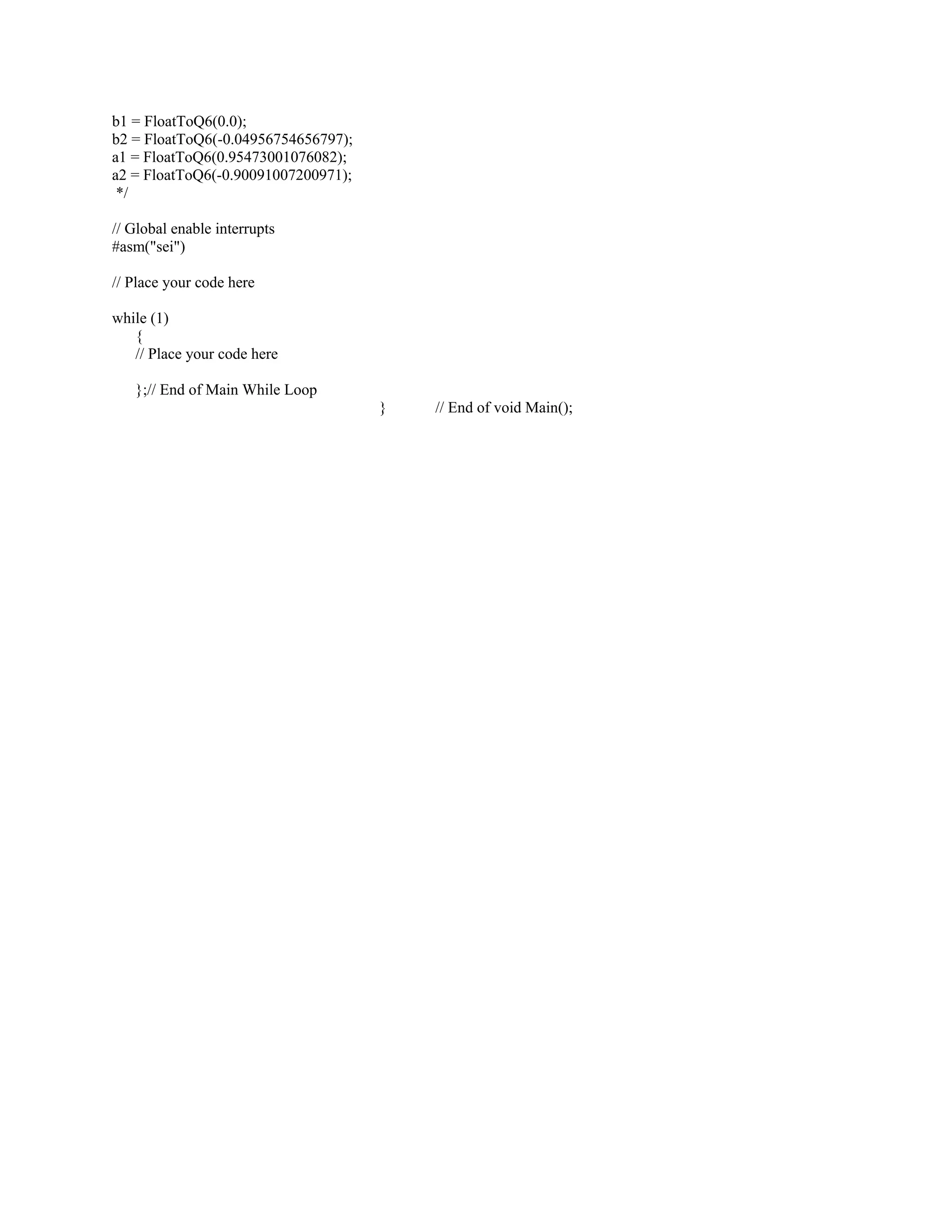 b1 = FloatToQ6(0.0);
b2 = FloatToQ6(-0.04956754656797);
a1 = FloatToQ6(0.95473001076082);
a2 = FloatToQ6(-0.90091007200971);
*/
// Global enable interrupts
#asm("sei")
// Place your code here
while (1)
{
// Place your code here
};// End of Main While Loop
} // End of void Main();
 