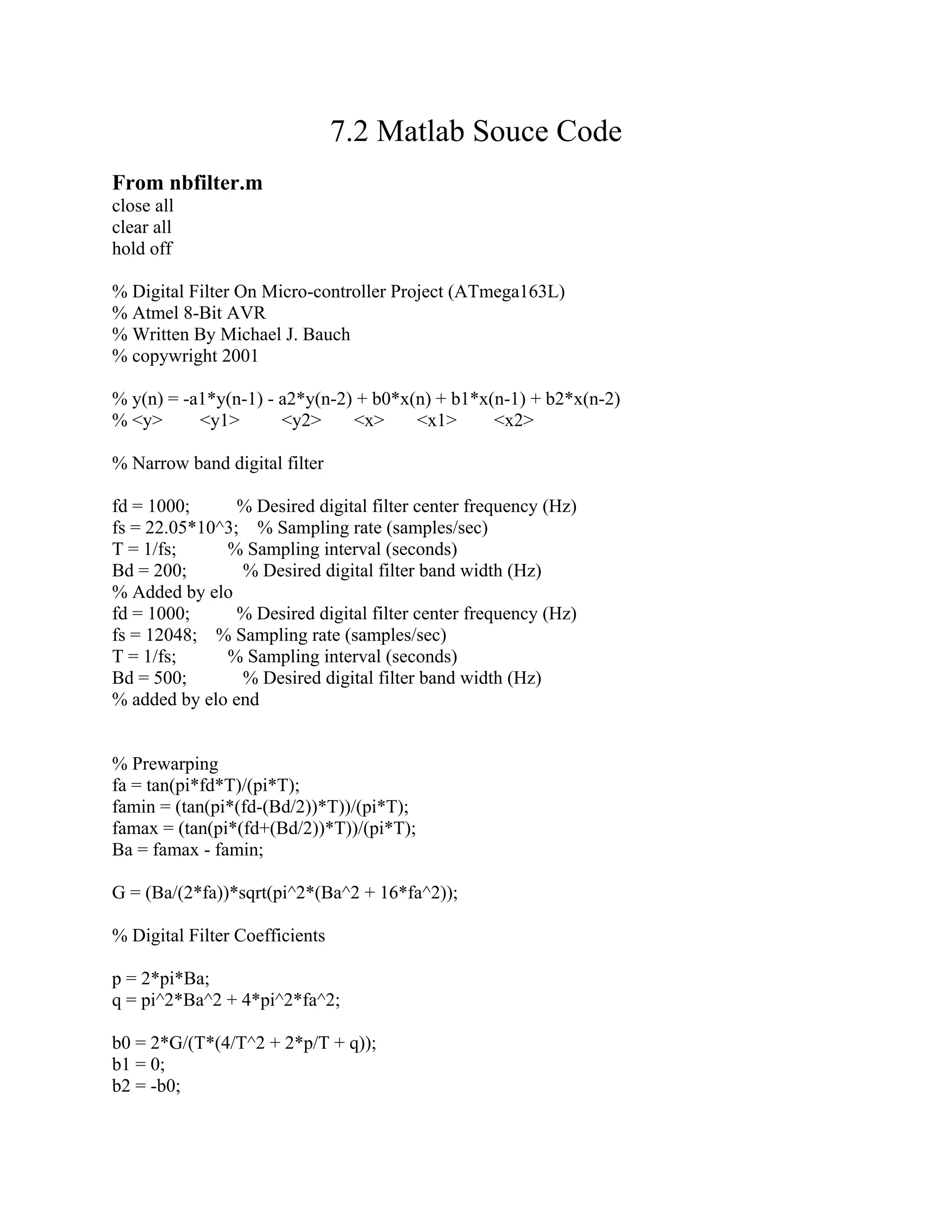 7.2 Matlab Souce Code
From nbfilter.m
close all
clear all
hold off
% Digital Filter On Micro-controller Project (ATmega163L)
% Atmel 8-Bit AVR
% Written By Michael J. Bauch
% copywright 2001
% y(n) = -a1*y(n-1) - a2*y(n-2) + b0*x(n) + b1*x(n-1) + b2*x(n-2)
% <y> <y1> <y2> <x> <x1> <x2>
% Narrow band digital filter
fd = 1000; % Desired digital filter center frequency (Hz)
fs = 22.05*10^3; % Sampling rate (samples/sec)
T = 1/fs; % Sampling interval (seconds)
Bd = 200; % Desired digital filter band width (Hz)
% Added by elo
fd = 1000; % Desired digital filter center frequency (Hz)
fs = 12048; % Sampling rate (samples/sec)
T = 1/fs; % Sampling interval (seconds)
Bd = 500; % Desired digital filter band width (Hz)
% added by elo end
% Prewarping
fa = tan(pi*fd*T)/(pi*T);
famin = (tan(pi*(fd-(Bd/2))*T))/(pi*T);
famax = (tan(pi*(fd+(Bd/2))*T))/(pi*T);
Ba = famax - famin;
G = (Ba/(2*fa))*sqrt(pi^2*(Ba^2 + 16*fa^2));
% Digital Filter Coefficients
p = 2*pi*Ba;
q = pi^2*Ba^2 + 4*pi^2*fa^2;
b0 = 2*G/(T*(4/T^2 + 2*p/T + q));
b1 = 0;
b2 = -b0;
 