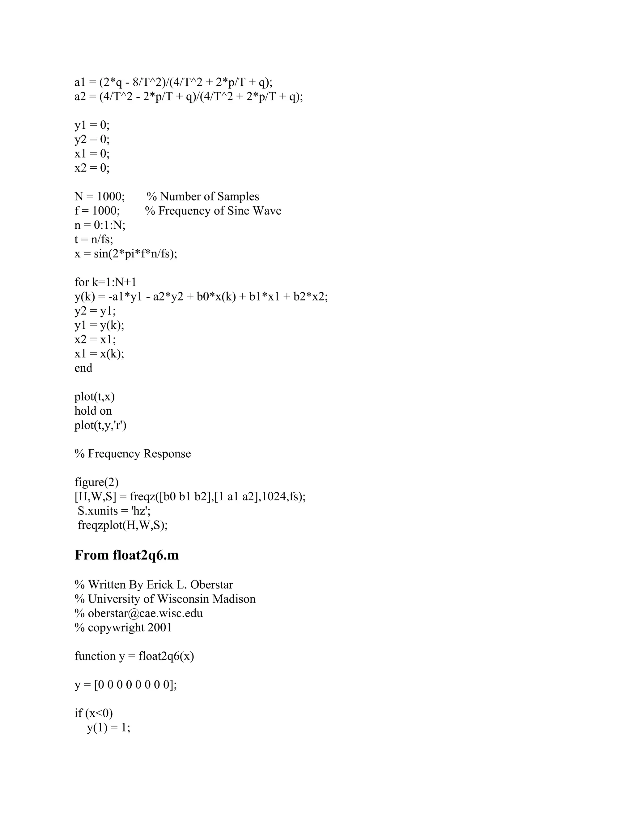 a1 = (2*q - 8/T^2)/(4/T^2 + 2*p/T + q);
a2 = (4/T^2 - 2*p/T + q)/(4/T^2 + 2*p/T + q);
y1 = 0;
y2 = 0;
x1 = 0;
x2 = 0;
N = 1000; % Number of Samples
f = 1000; % Frequency of Sine Wave
n = 0:1:N;
t = n/fs;
x = sin(2*pi*f*n/fs);
for k=1:N+1
y(k) = -a1*y1 - a2*y2 + b0*x(k) + b1*x1 + b2*x2;
y2 = y1;
y1 = y(k);
x2 = x1;
x1 = x(k);
end
plot(t,x)
hold on
plot(t,y,'r')
% Frequency Response
figure(2)
[H,W,S] = freqz([b0 b1 b2],[1 a1 a2],1024,fs);
S.xunits = 'hz';
freqzplot(H,W,S);
From float2q6.m
% Written By Erick L. Oberstar
% University of Wisconsin Madison
% oberstar@cae.wisc.edu
% copywright 2001
function y = float2q6(x)
y = [0 0 0 0 0 0 0 0];
if (x<0)
y(1) = 1;
 