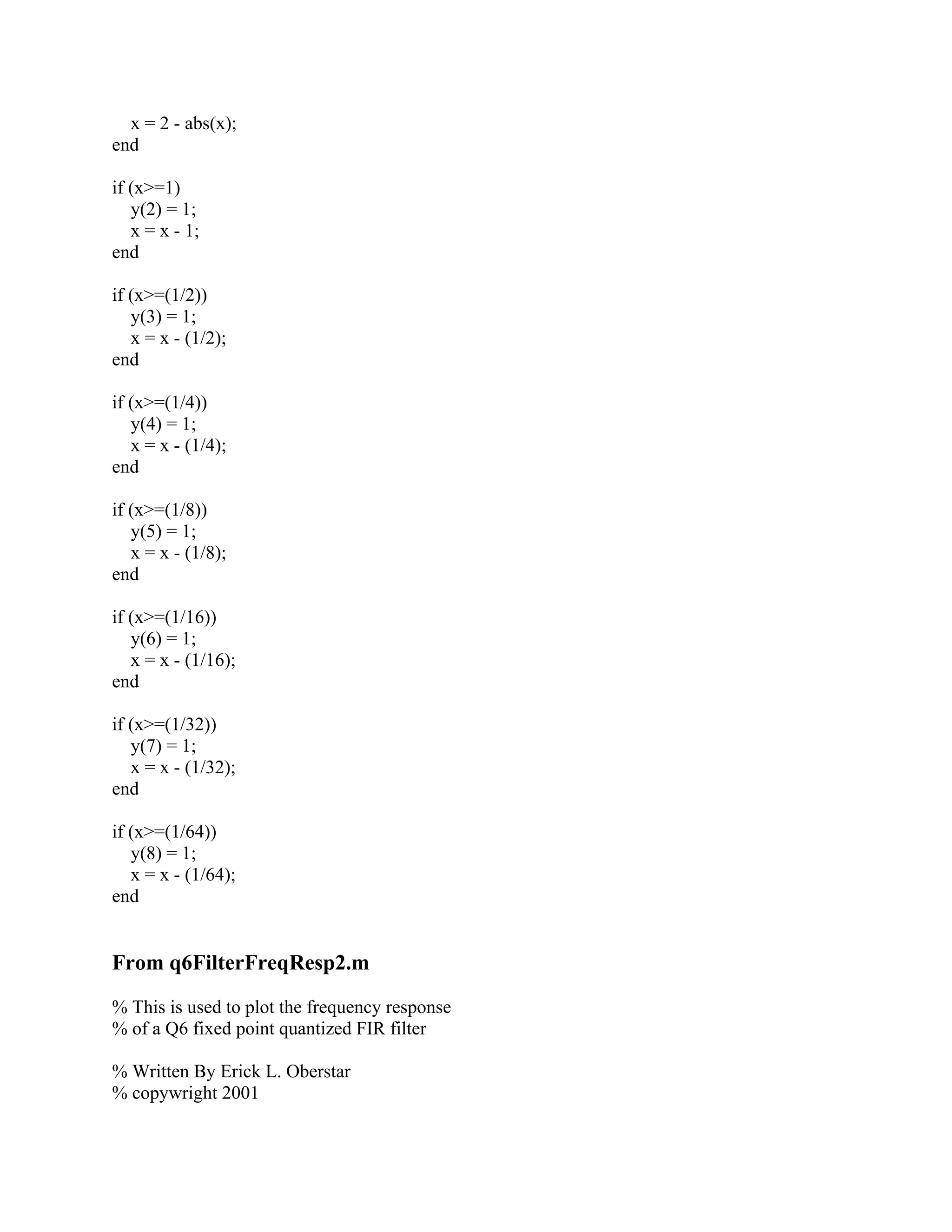 x = 2 - abs(x);
end
if (x>=1)
y(2) = 1;
x = x - 1;
end
if (x>=(1/2))
y(3) = 1;
x = x - (1/2);
end
if (x>=(1/4))
y(4) = 1;
x = x - (1/4);
end
if (x>=(1/8))
y(5) = 1;
x = x - (1/8);
end
if (x>=(1/16))
y(6) = 1;
x = x - (1/16);
end
if (x>=(1/32))
y(7) = 1;
x = x - (1/32);
end
if (x>=(1/64))
y(8) = 1;
x = x - (1/64);
end
From q6FilterFreqResp2.m
% This is used to plot the frequency response
% of a Q6 fixed point quantized FIR filter
% Written By Erick L. Oberstar
% copywright 2001
 