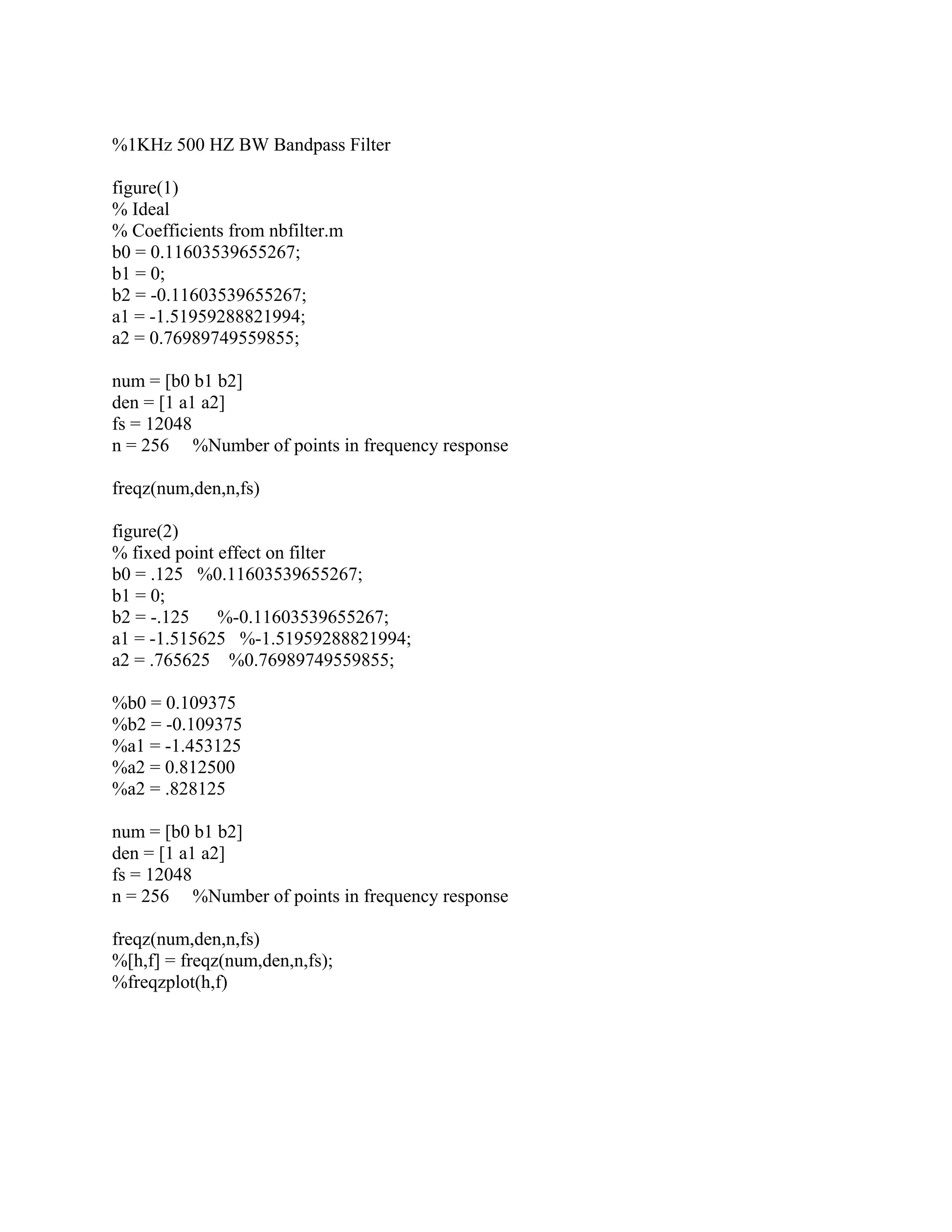 %1KHz 500 HZ BW Bandpass Filter
figure(1)
% Ideal
% Coefficients from nbfilter.m
b0 = 0.11603539655267;
b1 = 0;
b2 = -0.11603539655267;
a1 = -1.51959288821994;
a2 = 0.76989749559855;
num = [b0 b1 b2]
den = [1 a1 a2]
fs = 12048
n = 256 %Number of points in frequency response
freqz(num,den,n,fs)
figure(2)
% fixed point effect on filter
b0 = .125 %0.11603539655267;
b1 = 0;
b2 = -.125 %-0.11603539655267;
a1 = -1.515625 %-1.51959288821994;
a2 = .765625 %0.76989749559855;
%b0 = 0.109375
%b2 = -0.109375
%a1 = -1.453125
%a2 = 0.812500
%a2 = .828125
num = [b0 b1 b2]
den = [1 a1 a2]
fs = 12048
n = 256 %Number of points in frequency response
freqz(num,den,n,fs)
%[h,f] = freqz(num,den,n,fs);
%freqzplot(h,f)
 