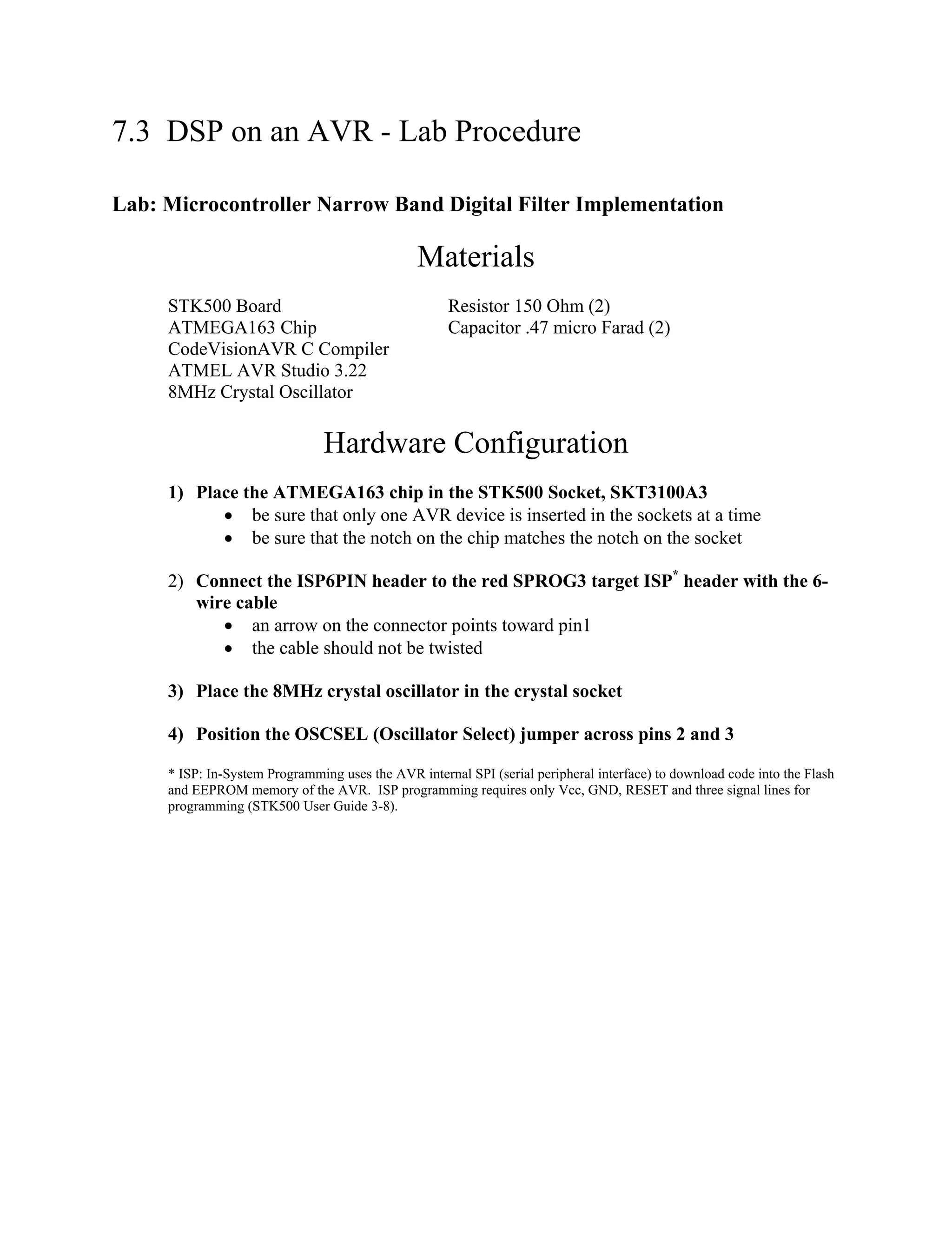 7.3 DSP on an AVR - Lab Procedure
Lab: Microcontroller Narrow Band Digital Filter Implementation
Materials
STK500 Board Resistor 150 Ohm (2)
ATMEGA163 Chip Capacitor .47 micro Farad (2)
CodeVisionAVR C Compiler
ATMEL AVR Studio 3.22
8MHz Crystal Oscillator
Hardware Configuration
1) Place the ATMEGA163 chip in the STK500 Socket, SKT3100A3
• be sure that only one AVR device is inserted in the sockets at a time
• be sure that the notch on the chip matches the notch on the socket
2) Connect the ISP6PIN header to the red SPROG3 target ISP*
header with the 6-
wire cable
• an arrow on the connector points toward pin1
• the cable should not be twisted
3) Place the 8MHz crystal oscillator in the crystal socket
4) Position the OSCSEL (Oscillator Select) jumper across pins 2 and 3
* ISP: In-System Programming uses the AVR internal SPI (serial peripheral interface) to download code into the Flash
and EEPROM memory of the AVR. ISP programming requires only Vcc, GND, RESET and three signal lines for
programming (STK500 User Guide 3-8).
 