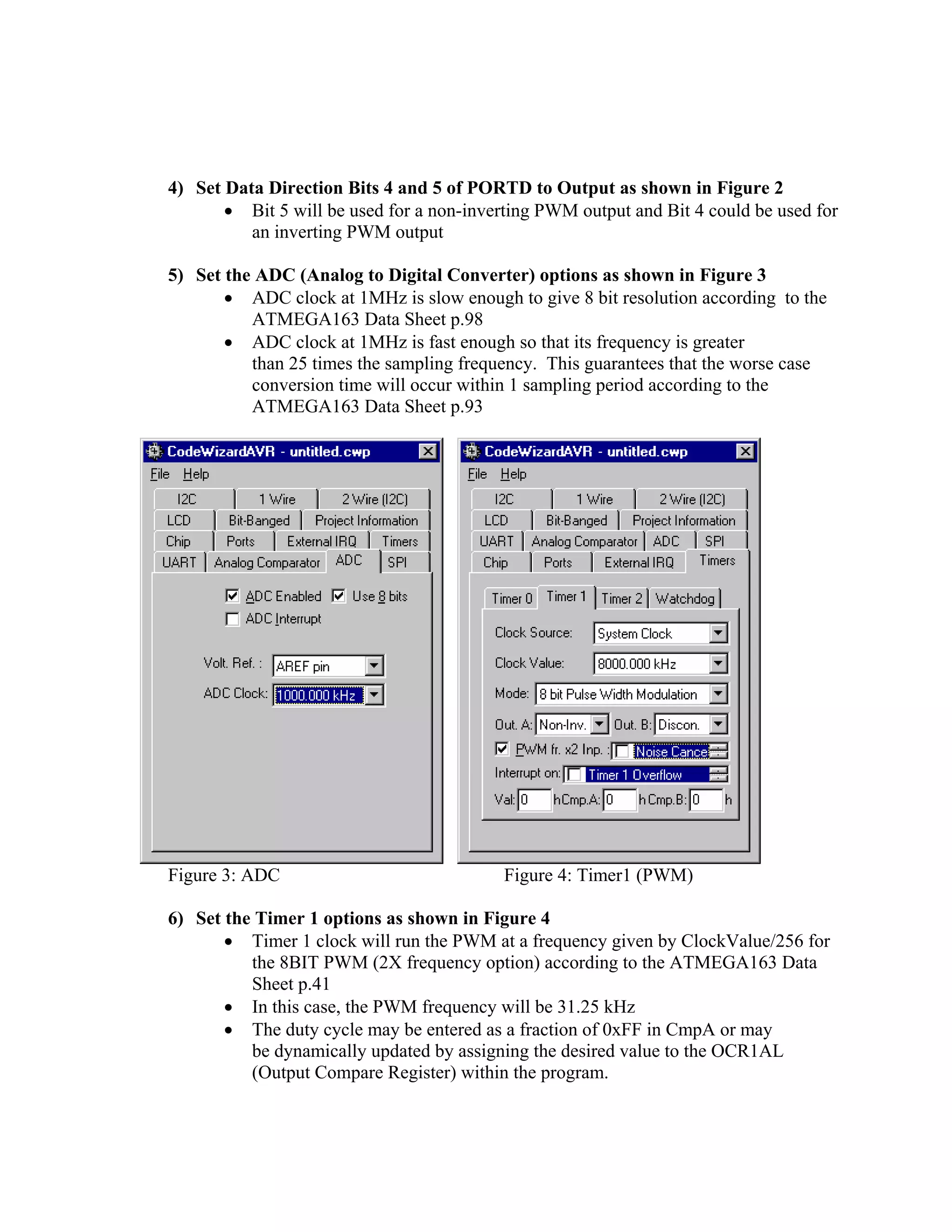 4) Set Data Direction Bits 4 and 5 of PORTD to Output as shown in Figure 2
• Bit 5 will be used for a non-inverting PWM output and Bit 4 could be used for
an inverting PWM output
5) Set the ADC (Analog to Digital Converter) options as shown in Figure 3
• ADC clock at 1MHz is slow enough to give 8 bit resolution according to the
ATMEGA163 Data Sheet p.98
• ADC clock at 1MHz is fast enough so that its frequency is greater
than 25 times the sampling frequency. This guarantees that the worse case
conversion time will occur within 1 sampling period according to the
ATMEGA163 Data Sheet p.93
Figure 3: ADC Figure 4: Timer1 (PWM)
6) Set the Timer 1 options as shown in Figure 4
• Timer 1 clock will run the PWM at a frequency given by ClockValue/256 for
the 8BIT PWM (2X frequency option) according to the ATMEGA163 Data
Sheet p.41
• In this case, the PWM frequency will be 31.25 kHz
• The duty cycle may be entered as a fraction of 0xFF in CmpA or may
be dynamically updated by assigning the desired value to the OCR1AL
(Output Compare Register) within the program.
 
