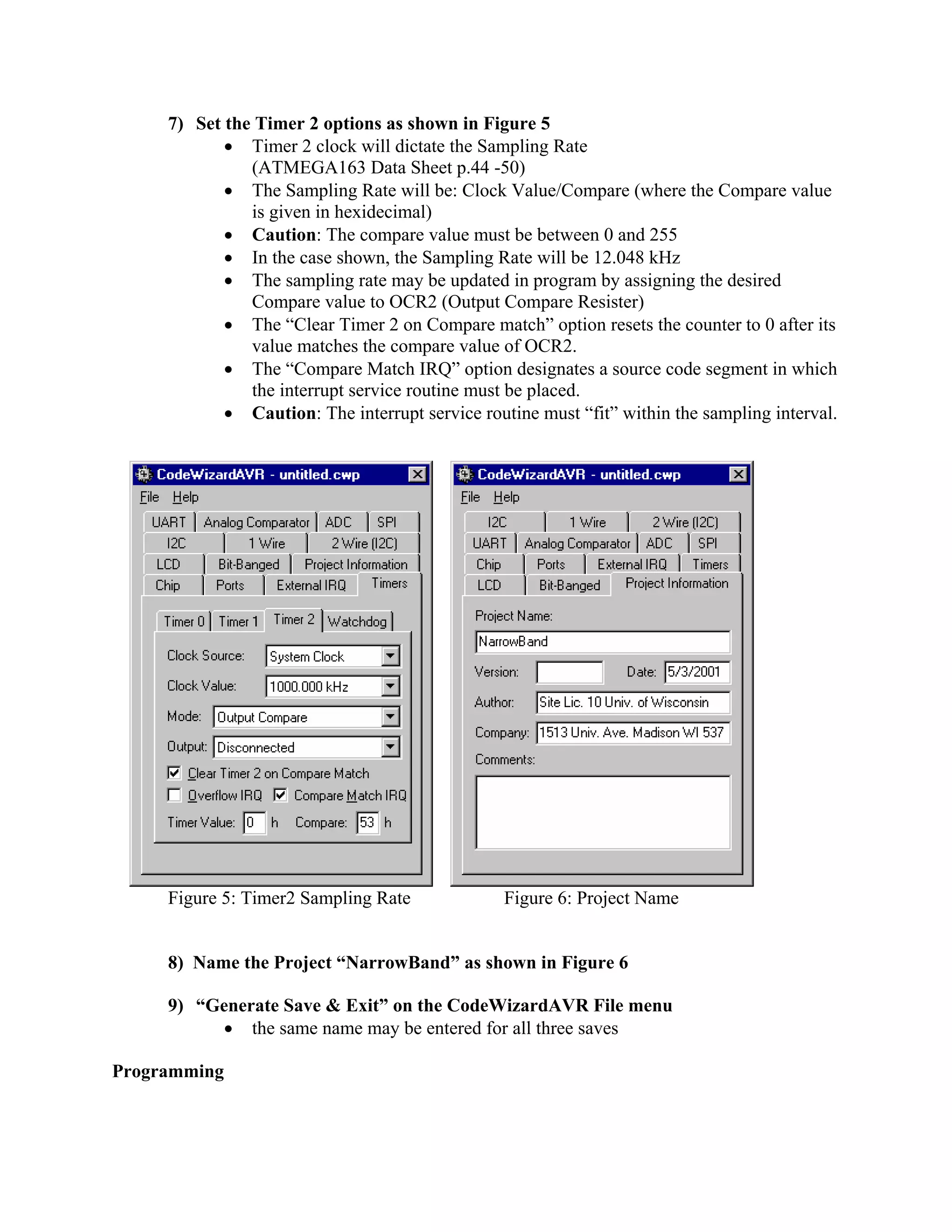 7) Set the Timer 2 options as shown in Figure 5
• Timer 2 clock will dictate the Sampling Rate
(ATMEGA163 Data Sheet p.44 -50)
• The Sampling Rate will be: Clock Value/Compare (where the Compare value
is given in hexidecimal)
• Caution: The compare value must be between 0 and 255
• In the case shown, the Sampling Rate will be 12.048 kHz
• The sampling rate may be updated in program by assigning the desired
Compare value to OCR2 (Output Compare Resister)
• The “Clear Timer 2 on Compare match” option resets the counter to 0 after its
value matches the compare value of OCR2.
• The “Compare Match IRQ” option designates a source code segment in which
the interrupt service routine must be placed.
• Caution: The interrupt service routine must “fit” within the sampling interval.
Figure 5: Timer2 Sampling Rate Figure 6: Project Name
8) Name the Project “NarrowBand” as shown in Figure 6
9) “Generate Save & Exit” on the CodeWizardAVR File menu
• the same name may be entered for all three saves
Programming
 
