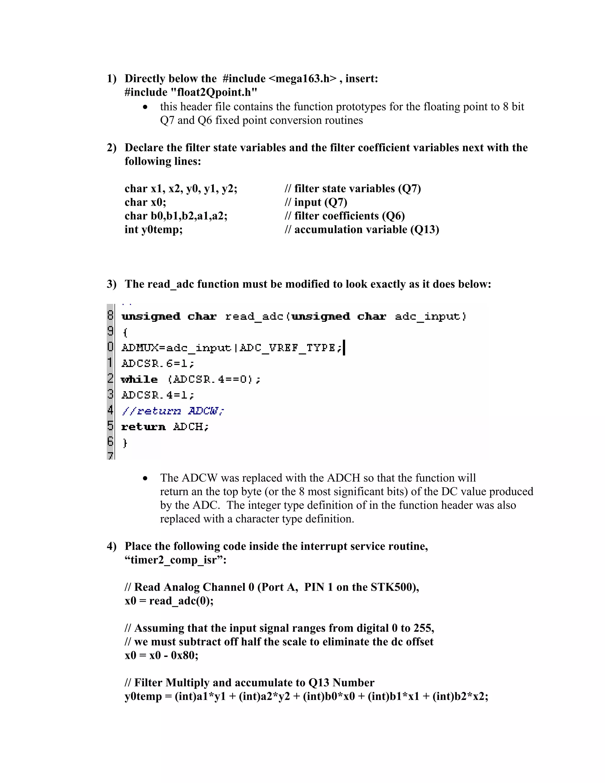 1) Directly below the #include <mega163.h> , insert:
#include "float2Qpoint.h"
• this header file contains the function prototypes for the floating point to 8 bit
Q7 and Q6 fixed point conversion routines
2) Declare the filter state variables and the filter coefficient variables next with the
following lines:
char x1, x2, y0, y1, y2; // filter state variables (Q7)
char x0; // input (Q7)
char b0,b1,b2,a1,a2; // filter coefficients (Q6)
int y0temp; // accumulation variable (Q13)
3) The read_adc function must be modified to look exactly as it does below:
• The ADCW was replaced with the ADCH so that the function will
return an the top byte (or the 8 most significant bits) of the DC value produced
by the ADC. The integer type definition of in the function header was also
replaced with a character type definition.
4) Place the following code inside the interrupt service routine,
“timer2_comp_isr”:
// Read Analog Channel 0 (Port A, PIN 1 on the STK500),
x0 = read_adc(0);
// Assuming that the input signal ranges from digital 0 to 255,
// we must subtract off half the scale to eliminate the dc offset
x0 = x0 - 0x80;
// Filter Multiply and accumulate to Q13 Number
y0temp = (int)a1*y1 + (int)a2*y2 + (int)b0*x0 + (int)b1*x1 + (int)b2*x2;
 