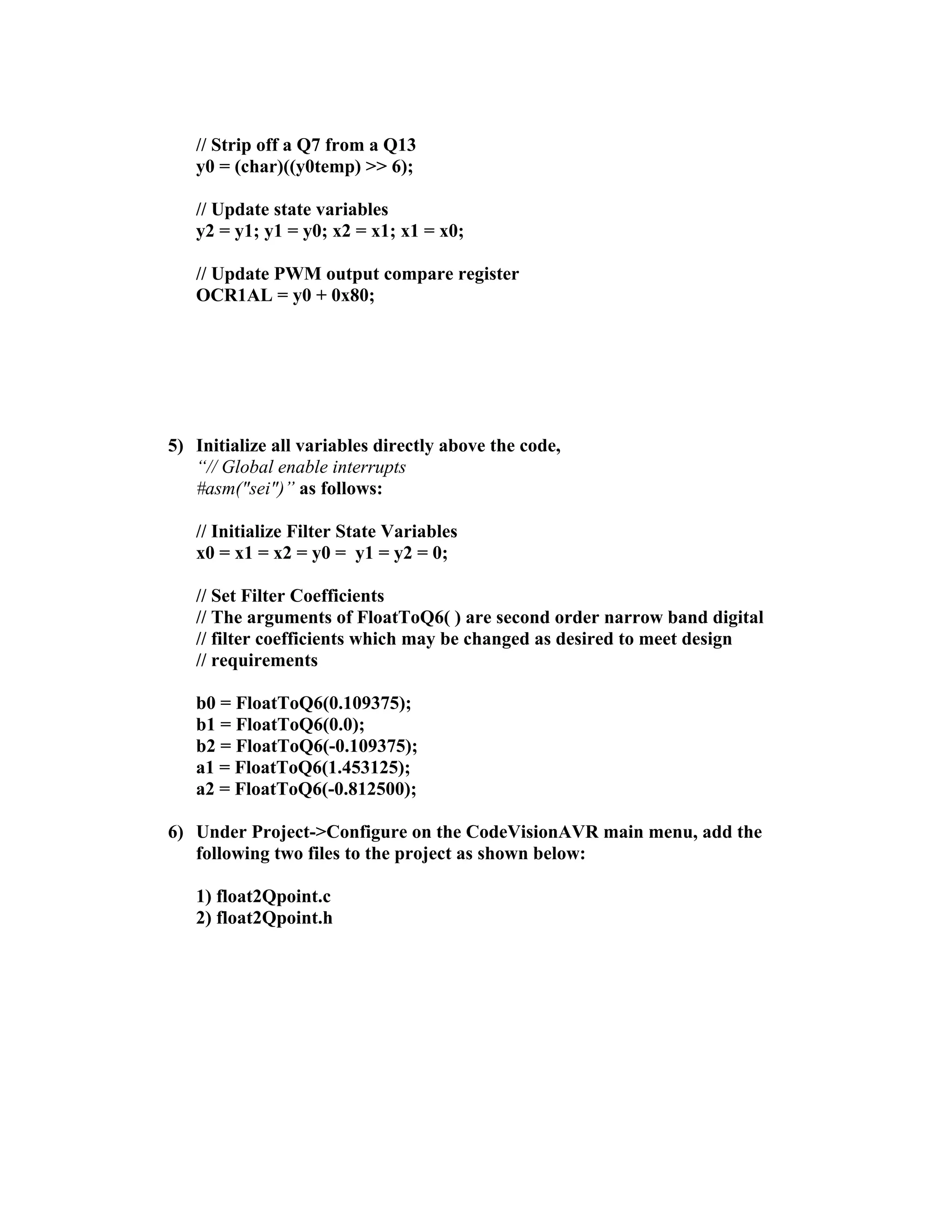// Strip off a Q7 from a Q13
y0 = (char)((y0temp) >> 6);
// Update state variables
y2 = y1; y1 = y0; x2 = x1; x1 = x0;
// Update PWM output compare register
OCR1AL = y0 + 0x80;
5) Initialize all variables directly above the code,
“// Global enable interrupts
#asm("sei")” as follows:
// Initialize Filter State Variables
x0 = x1 = x2 = y0 = y1 = y2 = 0;
// Set Filter Coefficients
// The arguments of FloatToQ6( ) are second order narrow band digital
// filter coefficients which may be changed as desired to meet design
// requirements
b0 = FloatToQ6(0.109375);
b1 = FloatToQ6(0.0);
b2 = FloatToQ6(-0.109375);
a1 = FloatToQ6(1.453125);
a2 = FloatToQ6(-0.812500);
6) Under Project->Configure on the CodeVisionAVR main menu, add the
following two files to the project as shown below:
1) float2Qpoint.c
2) float2Qpoint.h
 