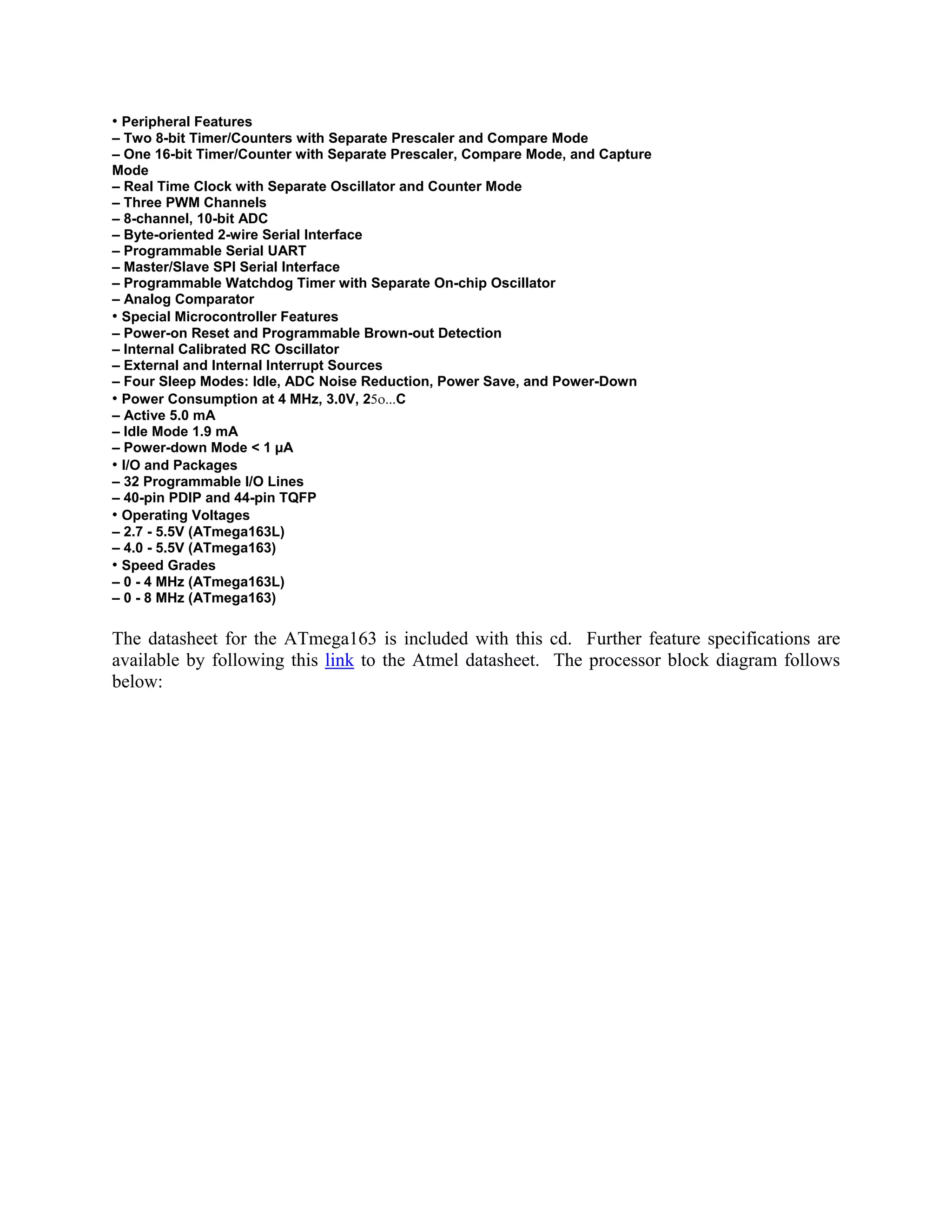 • Peripheral Features
– Two 8-bit Timer/Counters with Separate Prescaler and Compare Mode
– One 16-bit Timer/Counter with Separate Prescaler, Compare Mode, and Capture
Mode
– Real Time Clock with Separate Oscillator and Counter Mode
– Three PWM Channels
– 8-channel, 10-bit ADC
– Byte-oriented 2-wire Serial Interface
– Programmable Serial UART
– Master/Slave SPI Serial Interface
– Programmable Watchdog Timer with Separate On-chip Oscillator
– Analog Comparator
• Special Microcontroller Features
– Power-on Reset and Programmable Brown-out Detection
– Internal Calibrated RC Oscillator
– External and Internal Interrupt Sources
– Four Sleep Modes: Idle, ADC Noise Reduction, Power Save, and Power-Down
• Power Consumption at 4 MHz, 3.0V, 25ο...C
– Active 5.0 mA
– Idle Mode 1.9 mA
– Power-down Mode < 1 µA
• I/O and Packages
– 32 Programmable I/O Lines
– 40-pin PDIP and 44-pin TQFP
• Operating Voltages
– 2.7 - 5.5V (ATmega163L)
– 4.0 - 5.5V (ATmega163)
• Speed Grades
– 0 - 4 MHz (ATmega163L)
– 0 - 8 MHz (ATmega163)
The datasheet for the ATmega163 is included with this cd. Further feature specifications are
available by following this link to the Atmel datasheet. The processor block diagram follows
below:
 