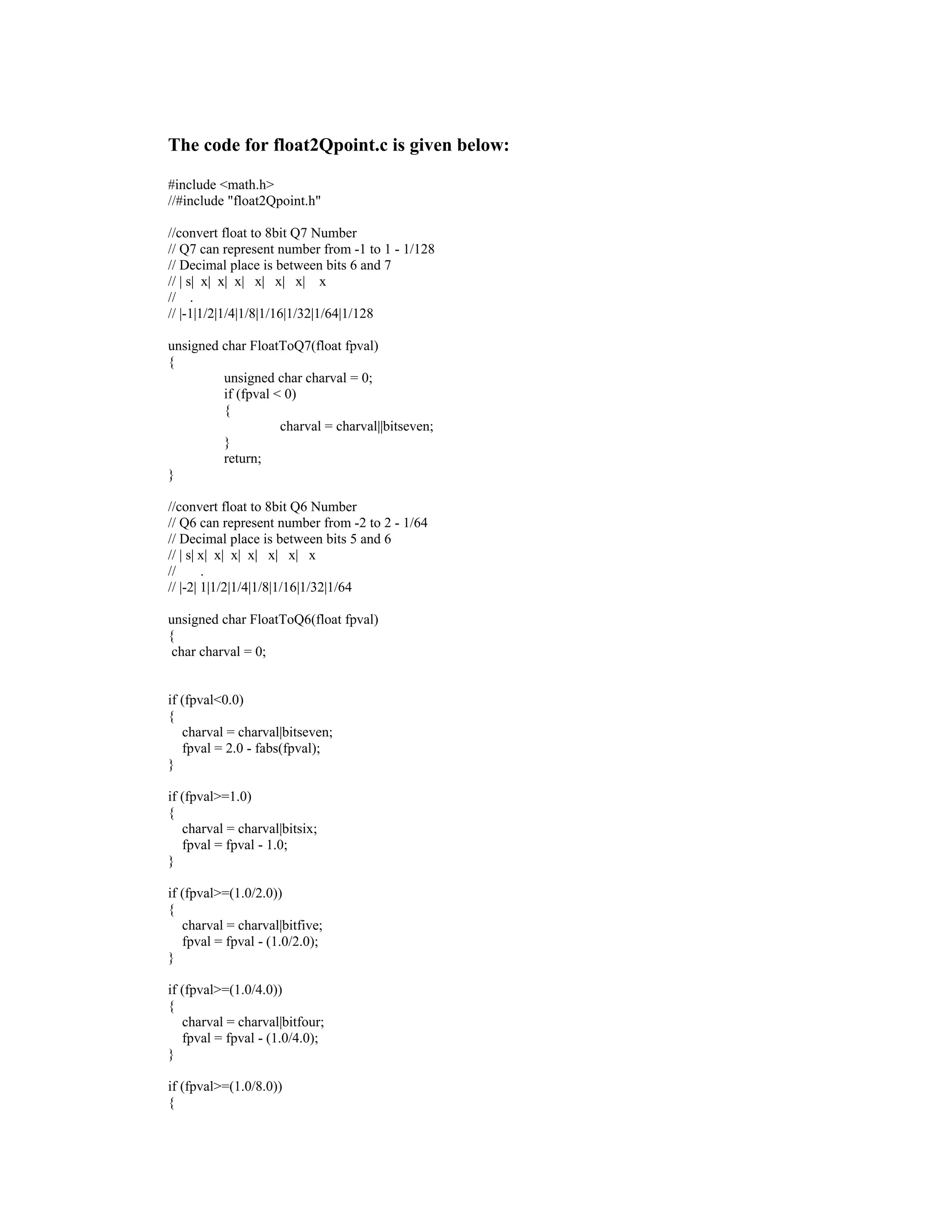 The code for float2Qpoint.c is given below:
#include <math.h>
//#include "float2Qpoint.h"
//convert float to 8bit Q7 Number
// Q7 can represent number from -1 to 1 - 1/128
// Decimal place is between bits 6 and 7
// | s| x| x| x| x| x| x| x
// .
// |-1|1/2|1/4|1/8|1/16|1/32|1/64|1/128
unsigned char FloatToQ7(float fpval)
{
unsigned char charval = 0;
if (fpval < 0)
{
charval = charval||bitseven;
}
return;
}
//convert float to 8bit Q6 Number
// Q6 can represent number from -2 to 2 - 1/64
// Decimal place is between bits 5 and 6
// | s| x| x| x| x| x| x| x
// .
// |-2| 1|1/2|1/4|1/8|1/16|1/32|1/64
unsigned char FloatToQ6(float fpval)
{
char charval = 0;
if (fpval<0.0)
{
charval = charval|bitseven;
fpval = 2.0 - fabs(fpval);
}
if (fpval>=1.0)
{
charval = charval|bitsix;
fpval = fpval - 1.0;
}
if (fpval>=(1.0/2.0))
{
charval = charval|bitfive;
fpval = fpval - (1.0/2.0);
}
if (fpval>=(1.0/4.0))
{
charval = charval|bitfour;
fpval = fpval - (1.0/4.0);
}
if (fpval>=(1.0/8.0))
{
 